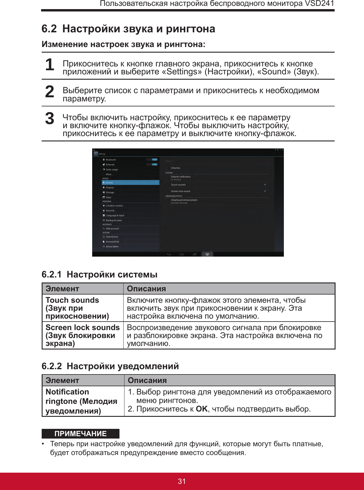 Пользовательская настройка беспроводного монитора VSD24131306.2  Настройки звука и рингтонаИзменение настроек звука и рингтона:1Прикоснитесь к кнопке главного экрана, прикоснитесь к кнопке приложений и выберите «Settings» (Настройки), «Sound» (Звук).2Выберите список с параметрами и прикоснитесь к необходимом параметру.3Чтобы включить настройку, прикоснитесь к ее параметру и включите кнопку-флажок. Чтобы выключить настройку, прикоснитесь к ее параметру и выключите кнопку-флажок.6.2.1  Настройки системыЭлемент ОписанияTouch sounds (Звук при прикосновении)Включите кнопку-флажок этого элемента, чтобы включить звук при прикосновении к экрану. Эта настройка включена по умолчанию.Screen lock sounds (Звук блокировки экрана)Воспроизведение звукового сигнала при блокировке и разблокировке экрана. Эта настройка включена по умолчанию.6.2.2  Настройки уведомленийЭлемент ОписанияNotication ringtone (Мелодия уведомления)1.  Выбор рингтона для уведомлений из отображаемого меню рингтонов.2. Прикоснитесь к OK, чтобы подтвердить выбор.ПРИМЕЧАНИЕ•  Теперь при настройке уведомлений для функций, которые могут быть платные, будет отображаться предупреждение вместо сообщения.