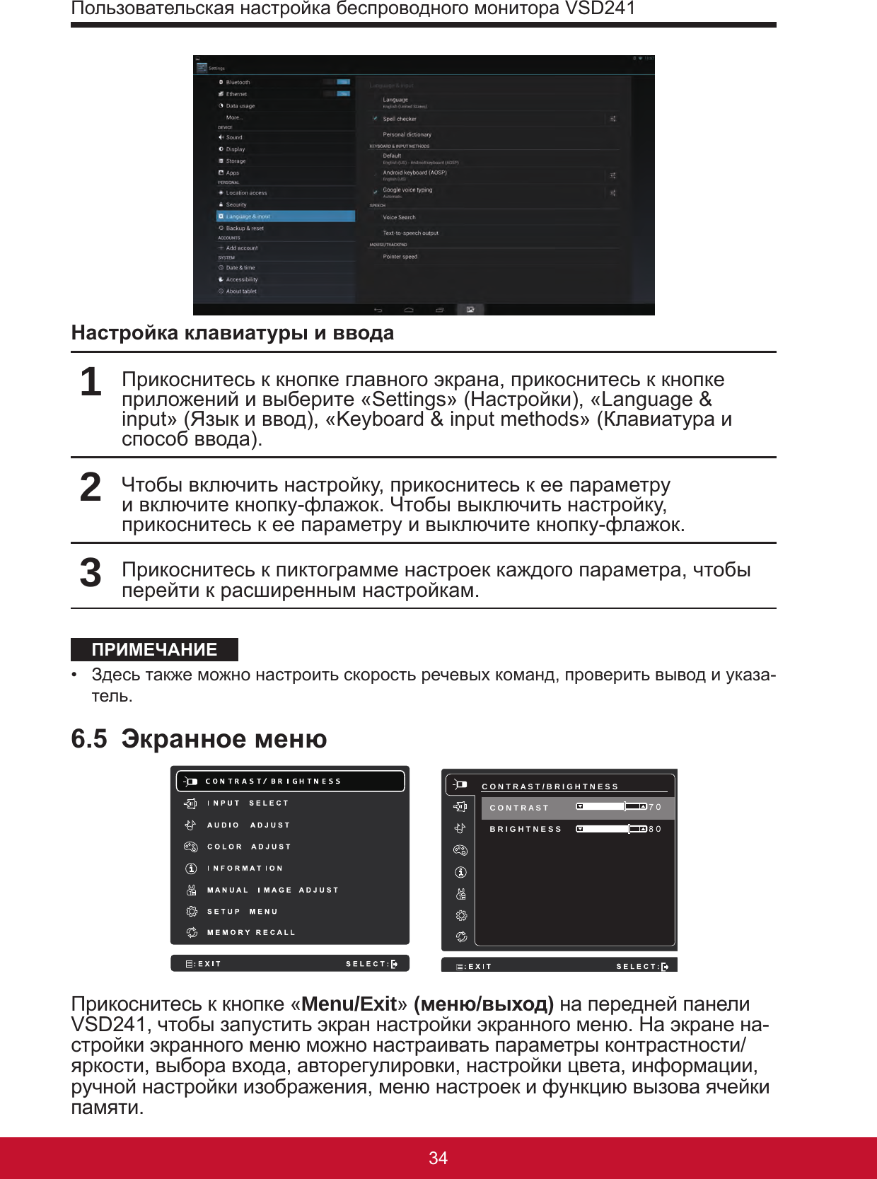 Пользовательская настройка беспроводного монитора VSD2413534Настройка клавиатуры и ввода1Прикоснитесь к кнопке главного экрана, прикоснитесь к кнопке приложений и выберите «Settings» (Настройки), «Language &amp; input» (Язык и ввод), «Keyboard &amp; input methods» (Клавиатура и способ ввода).2Чтобы включить настройку, прикоснитесь к ее параметру и включите кнопку-флажок. Чтобы выключить настройку, прикоснитесь к ее параметру и выключите кнопку-флажок. 3Прикоснитесь к пиктограмме настроек каждого параметра, чтобы перейти к расширенным настройкам.ПРИМЕЧАНИЕ•  Здесь также можно настроить скорость речевых команд, проверить вывод и указа-тель.6.5  Экранное меню     C O N T R A S T / B R I G H T N E S S B R I G H T N E S S  8 0 7 0 C O N T R A S T Прикоснитесь к кнопке «Menu/Exit» (меню/выход) на передней панели VSD241, чтобы запустить экран настройки экранного меню. На экране на-стройки экранного меню можно настраивать параметры контрастности/яркости, выбора входа, авторегулировки, настройки цвета, информации, ручной настройки изображения, меню настроек и функцию вызова ячейки памяти.