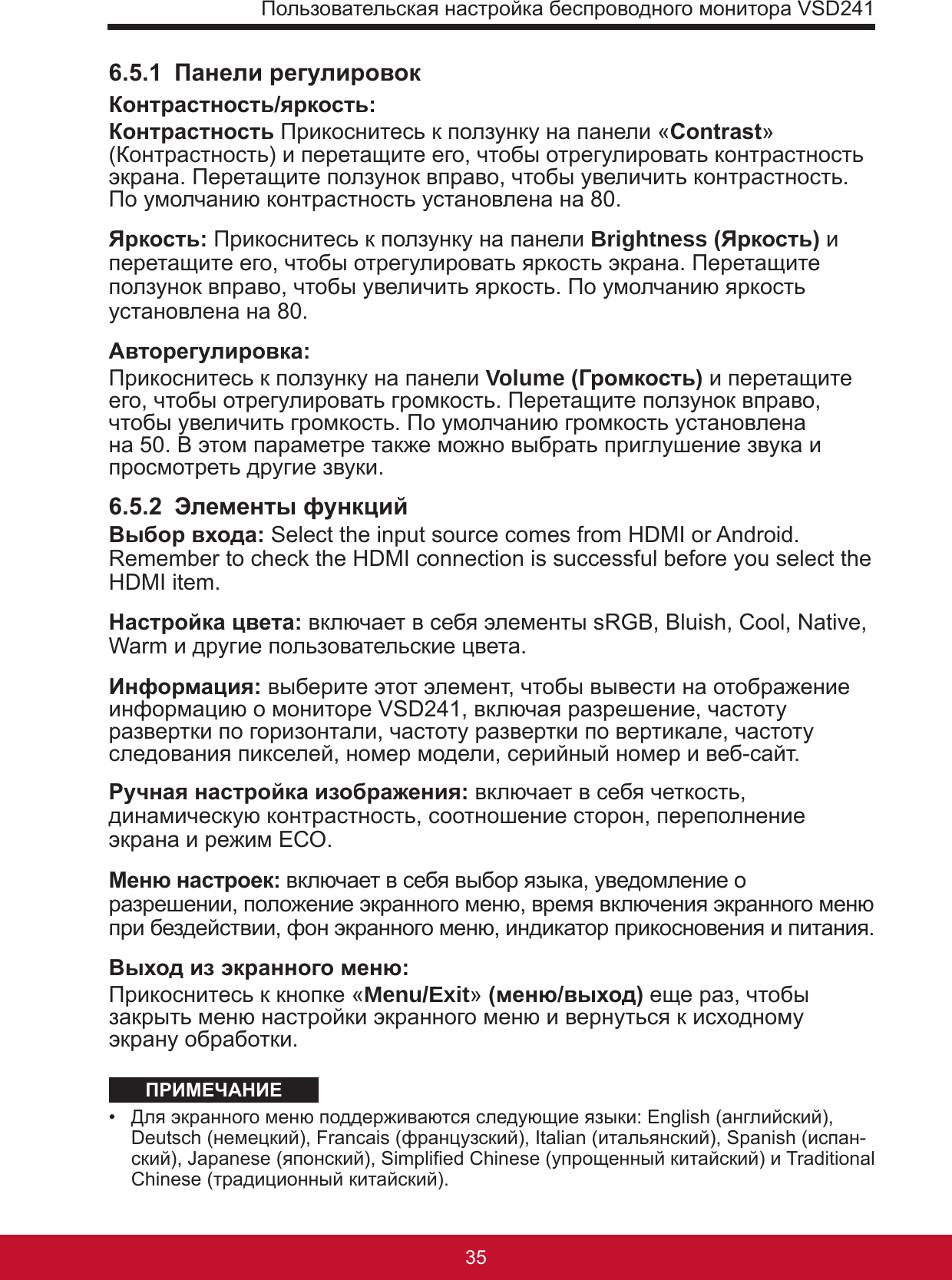 Пользовательская настройка беспроводного монитора VSD24135346.5.1  Панели регулировокКонтрастность/яркость: Контрастность Прикоснитесь к ползунку на панели «Contrast» (Контрастность) и перетащите его, чтобы отрегулировать контрастность экрана. Перетащите ползунок вправо, чтобы увеличить контрастность. По умолчанию контрастность установлена на 80.Яркость: Прикоснитесь к ползунку на панели Brightness (Яркость) и перетащите его, чтобы отрегулировать яркость экрана. Перетащите ползунок вправо, чтобы увеличить яркость. По умолчанию яркость установлена на 80.Авторегулировка: Прикоснитесь к ползунку на панели Volume (Громкость) и перетащите его, чтобы отрегулировать громкость. Перетащите ползунок вправо, чтобы увеличить громкость. По умолчанию громкость установлена на 50. В этом параметре также можно выбрать приглушение звука и просмотреть другие звуки.6.5.2  Элементы функцийВыбор входа: Select the input source comes from HDMI or Android. Remember to check the HDMI connection is successful before you select the HDMI item.Настройка цвета: включает в себя элементы sRGB, Bluish, Cool, Native, Warm и другие пользовательские цвета.Информация: выберите этот элемент, чтобы вывести на отображение информацию о мониторе VSD241, включая разрешение, частоту развертки по горизонтали, частоту развертки по вертикале, частоту следования пикселей, номер модели, серийный номер и веб-сайт.Ручная настройка изображения: включает в себя четкость, динамическую контрастность, соотношение сторон, переполнение экрана и режим ЕСО. Меню настроек: включает в себя выбор языка, уведомление о разрешении, положение экранного меню, время включения экранного меню при бездействии, фон экранного меню, индикатор прикосновения и питания.Выход из экранного меню: Прикоснитесь к кнопке «Menu/Exit» (меню/выход) еще раз, чтобы закрыть меню настройки экранного меню и вернуться к исходному экрану обработки. ПРИМЕЧАНИЕ•  Для экранного меню поддерживаются следующие языки: English (английский), Deutsch (немецкий), Francais (французский), Italian (итальянский), Spanish (испан-ский), Japanese (японский), Simplied Chinese (упрощенный китайский) и Traditional Chinese (традиционный китайский).