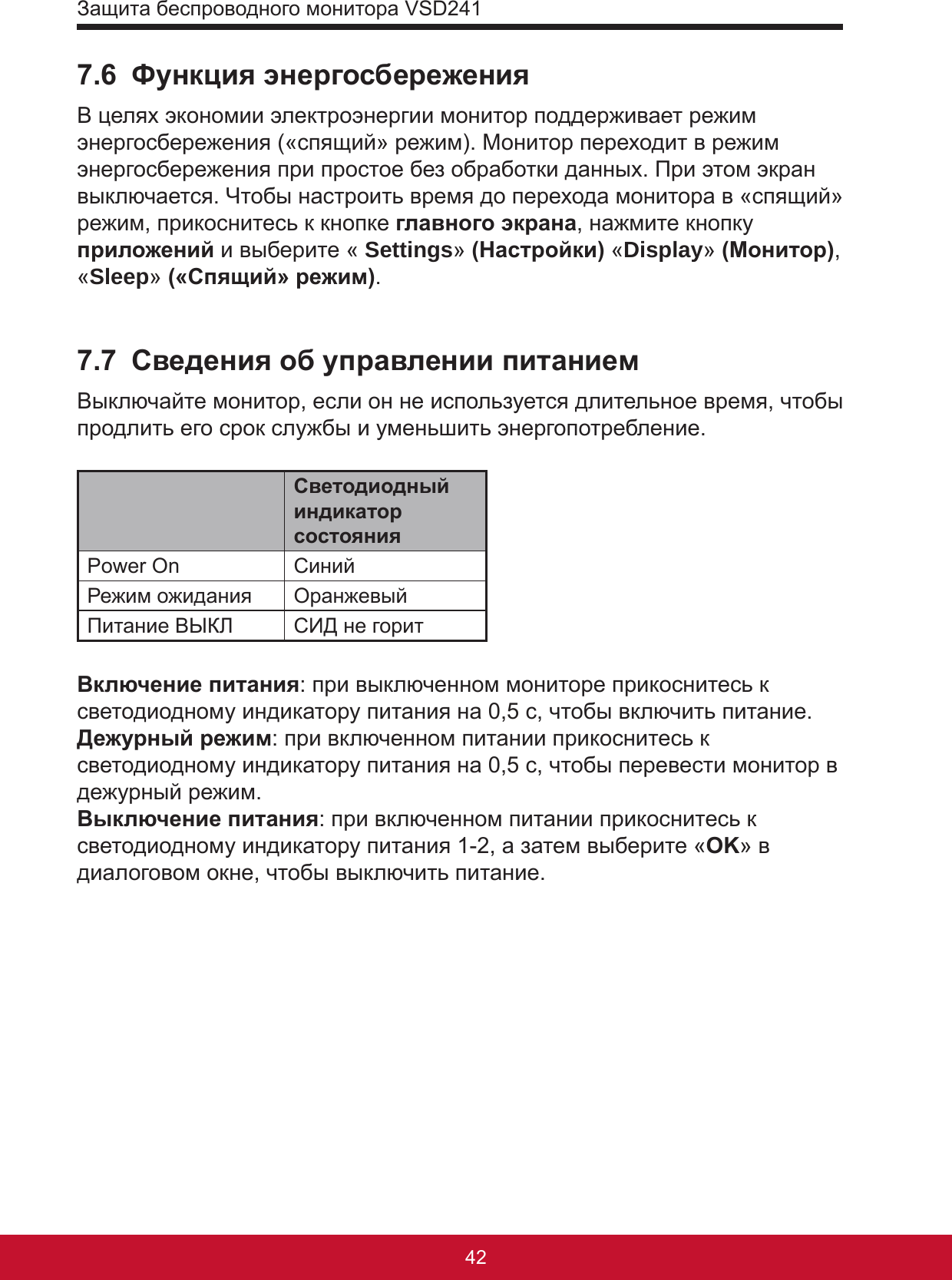 Защита беспроводного монитора VSD24143427.6  Функция энергосбереженияВ целях экономии электроэнергии монитор поддерживает режим энергосбережения («спящий» режим). Монитор переходит в режим энергосбережения при простое без обработки данных. При этом экран выключается. Чтобы настроить время до перехода монитора в «спящий» режим, прикоснитесь к кнопке главного экрана, нажмите кнопку  приложений и выберите « Settings» (Настройки) «Display» (Монитор), «Sleep» («Спящий» режим).7.7  Сведения об управлении питаниемВыключайте монитор, если он не используется длительное время, чтобы продлить его срок службы и уменьшить энергопотребление.Светодиодный индикатор состоянияPower On СинийРежим ожидания ОранжевыйПитание ВЫКЛ СИД не горитВключение питания: при выключенном мониторе прикоснитесь к светодиодному индикатору питания на 0,5 с, чтобы включить питание.Дежурный режим: при включенном питании прикоснитесь к светодиодному индикатору питания на 0,5 с, чтобы перевести монитор в дежурный режим.Выключение питания: при включенном питании прикоснитесь к светодиодному индикатору питания 1-2, а затем выберите «OK» в диалоговом окне, чтобы выключить питание.