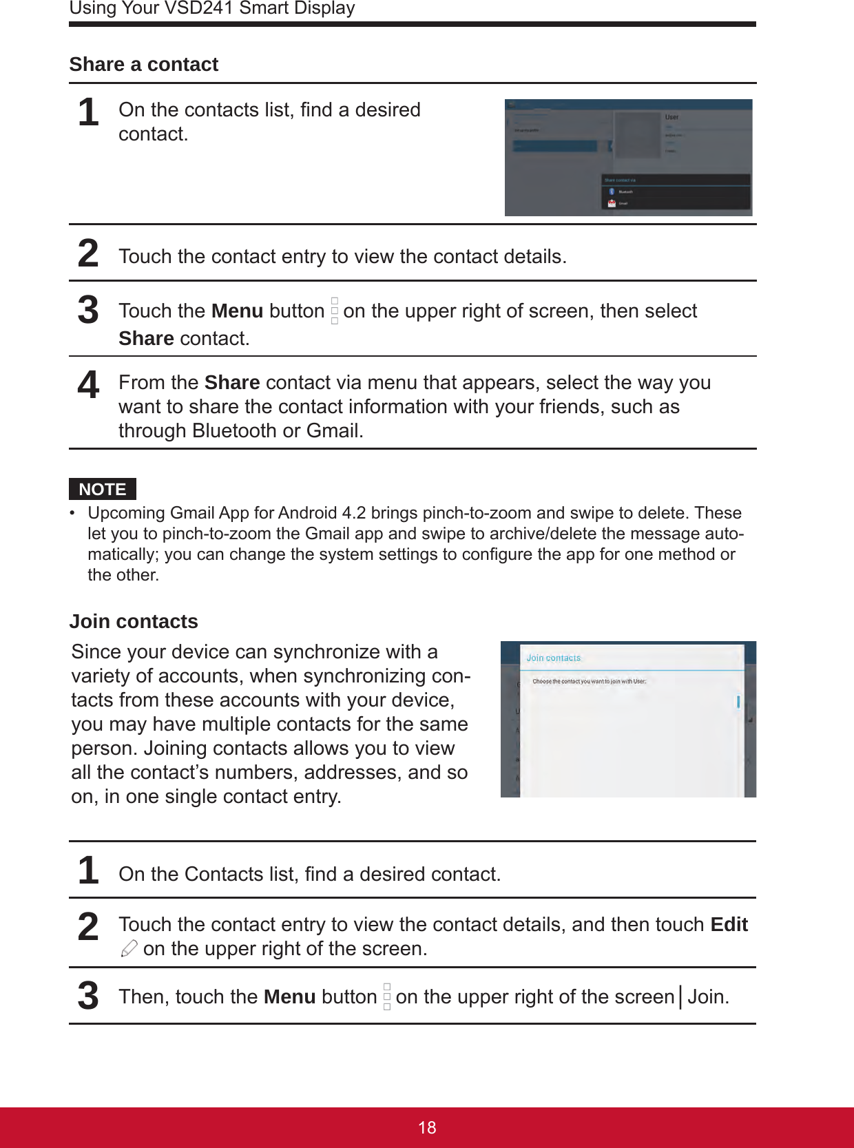 Using Your VSD241 Smart Display1918Share a contact1On the contacts list, nd a desired contact.2Touch the contact entry to view the contact details.3Touch the Menu button   on the upper right of screen, then select Share contact.4From the Share contact via menu that appears, select the way you want to share the contact information with your friends, such as through Bluetooth or Gmail.NOTE•  Upcoming Gmail App for Android 4.2 brings pinch-to-zoom and swipe to delete. These let you to pinch-to-zoom the Gmail app and swipe to archive/delete the message auto-matically; you can change the system settings to congure the app for one method or the other. Join contactsSince your device can synchronize with a variety of accounts, when synchronizing con-tacts from these accounts with your device, you may have multiple contacts for the same person. Joining contacts allows you to view all the contact’s numbers, addresses, and so on, in one single contact entry.1On the Contacts list, nd a desired contact.2Touch the contact entry to view the contact details, and then touch Edit  on the upper right of the screen.3Then, touch the Menu button   on the upper right of the screen│Join.