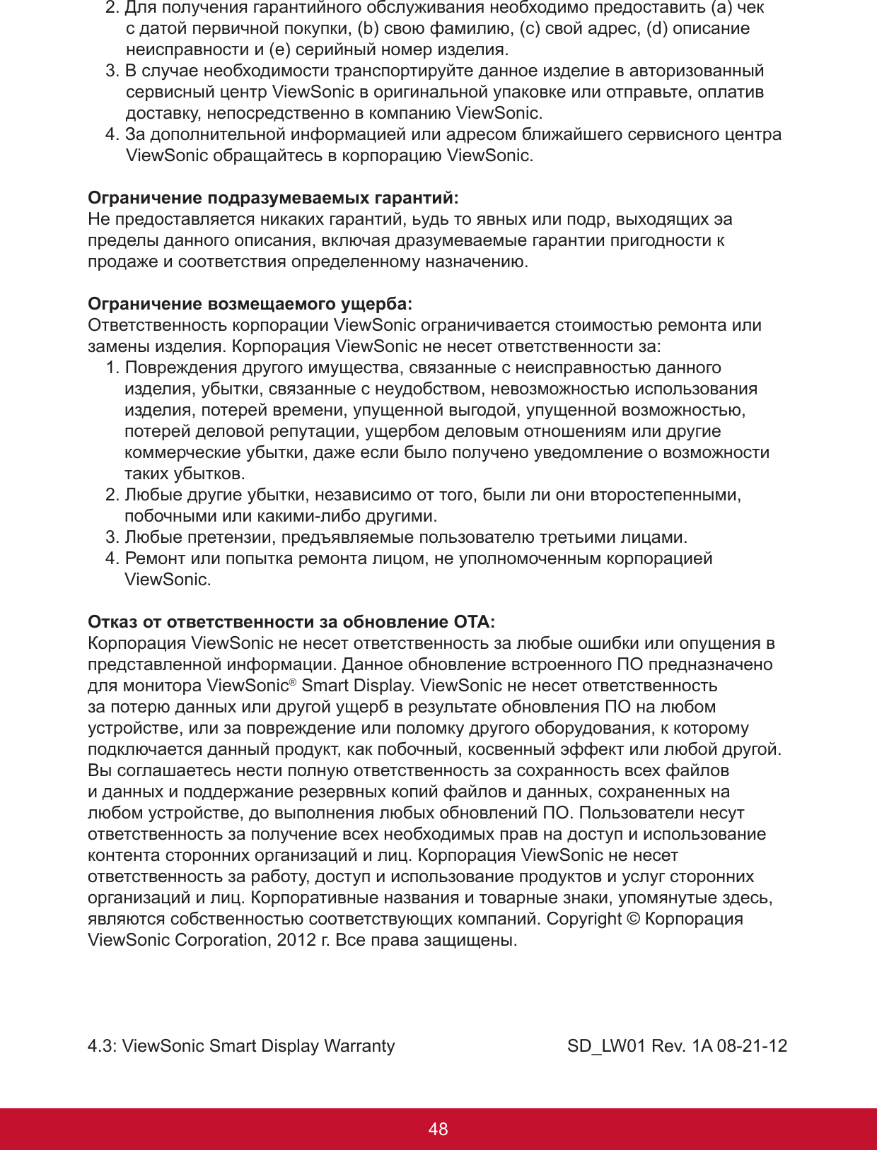 49482. Для получения гарантийного обслуживания необходимо предоставить (a) чек с датой первичной покупки, (b) свою фамилию, (c) свой адрес, (d) описание неисправности и (e) серийный номер изделия.3. В случае необходимости транспортируйте данное изделие в авторизованный сервисный центр ViewSonic в оригинальной упаковке или отправьте, оплатив доставку, непосредственно в компанию ViewSonic.4. За дополнительной информацией или адресом ближайшего сервисного центра ViewSonic обращайтесь в корпорацию ViewSonic.Ограничение подразумеваемых гарантий:Не предоставляется никаких гарантий, ьудь то явных или подр, выходящих эа пределы данного описания, включая дразумеваемые гарантии пригодности к продаже и соответствия определенному назначению.Ограничение возмещаемого ущерба:Ответственность корпорации ViewSonic ограничивается стоимостью ремонта или замены изделия. Корпорация ViewSonic не несет ответственности за:1. Повреждения другого имущества, связанные с неисправностью данного изделия, убытки, связанные с неудобством, невозможностью использования изделия, потерей времени, упущенной выгодой, упущенной возможностью, потерей деловой репутации, ущербом деловым отношениям или другие коммерческие убытки, даже если было получено уведомление о возможности таких убытков.2. Любые другие убытки, независимо от того, были ли они второстепенными, побочными или какими-либо другими.3. Любые претензии, предъявляемые пользователю третьими лицами.4. Ремонт или попытка ремонта лицом, не уполномоченным корпорацией ViewSonic.Отказ от ответственности за обновление ОТА:Корпорация ViewSonic не несет ответственность за любые ошибки или опущения в представленной информации. Данное обновление встроенного ПО предназначено для монитора ViewSonic® Smart Display. ViewSonic не несет ответственность за потерю данных или другой ущерб в результате обновления ПО на любом устройстве, или за повреждение или поломку другого оборудования, к которому подключается данный продукт, как побочный, косвенный эффект или любой другой. Вы соглашаетесь нести полную ответственность за сохранность всех файлов и данных и поддержание резервных копий файлов и данных, сохраненных на любом устройстве, до выполнения любых обновлений ПО. Пользователи несут ответственность за получение всех необходимых прав на доступ и использование контента сторонних организаций и лиц. Корпорация ViewSonic не несет ответственность за работу, доступ и использование продуктов и услуг сторонних организаций и лиц. Корпоративные названия и товарные знаки, упомянутые здесь, являются собственностью соответствующих компаний. Copyright © Корпорация ViewSonic Corporation, 2012 г. Все права защищены.4.3: ViewSonic Smart Display Warranty                                   SD_LW01 Rev. 1A 08-21-12