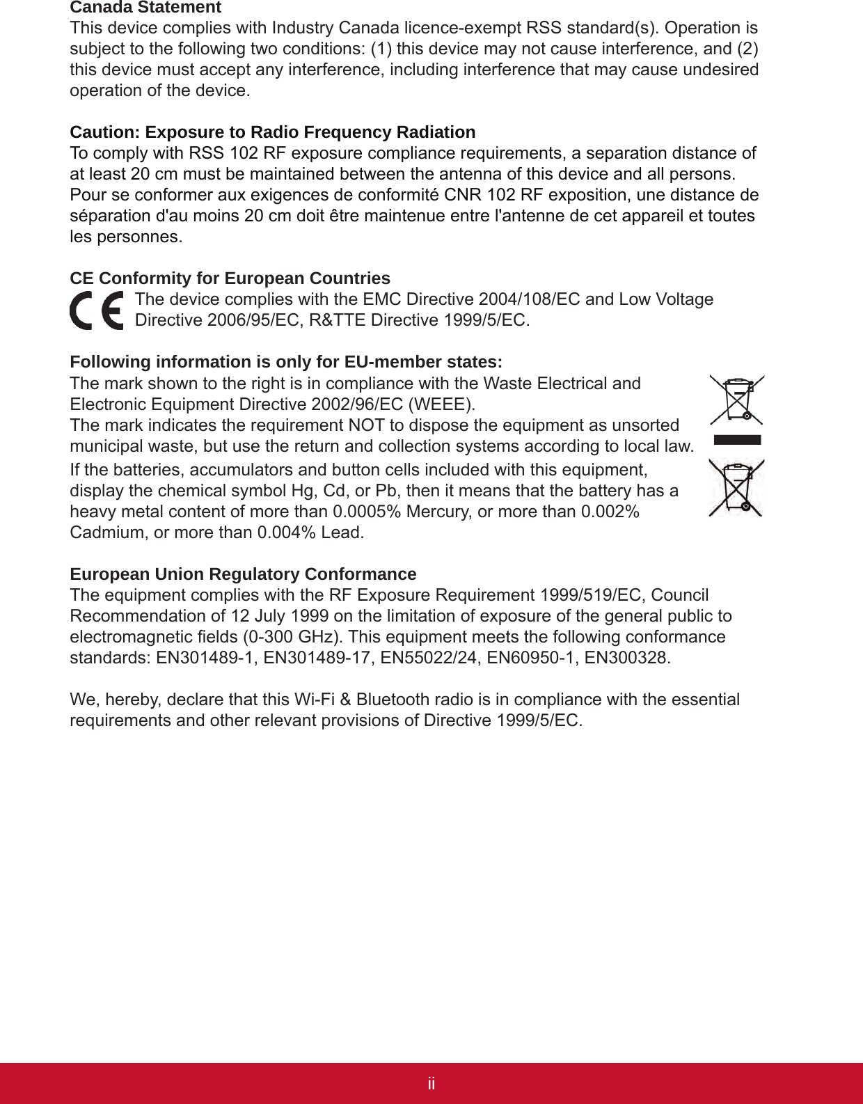 iiiiiCanada StatementThis device complies with Industry Canada licence-exempt RSS standard(s). Operation is subject to the following two conditions: (1) this device may not cause interference, and (2) this device must accept any interference, including interference that may cause undesired operation of the device.Caution: Exposure to Radio Frequency RadiationTo comply with RSS 102 RF exposure compliance requirements, a separation distance of at least 20 cm must be maintained between the antenna of this device and all persons.Pour se conformer aux exigences de conformité CNR 102 RF exposition, une distance de séparation d&apos;au moins 20 cm doit être maintenue entre l&apos;antenne de cet appareil et toutes les personnes.CE Conformity for European CountriesThe device complies with the EMC Directive 2004/108/EC and Low Voltage Directive 2006/95/EC, R&amp;TTE Directive 1999/5/EC.Following information is only for EU-member states:The mark shown to the right is in compliance with the Waste Electrical and Electronic Equipment Directive 2002/96/EC (WEEE).The mark indicates the requirement NOT to dispose the equipment as unsorted municipal waste, but use the return and collection systems according to local law.If the batteries, accumulators and button cells included with this equipment, display the chemical symbol Hg, Cd, or Pb, then it means that the battery has a heavy metal content of more than 0.0005% Mercury, or more than 0.002% Cadmium, or more than 0.004% Lead.European Union Regulatory ConformanceThe equipment complies with the RF Exposure Requirement 1999/519/EC, Council Recommendation of 12 July 1999 on the limitation of exposure of the general public to electromagnetic elds (0-300 GHz). This equipment meets the following conformance standards: EN301489-1, EN301489-17, EN55022/24, EN60950-1, EN300328.We, hereby, declare that this Wi-Fi &amp; Bluetooth radio is in compliance with the essential requirements and other relevant provisions of Directive 1999/5/EC.