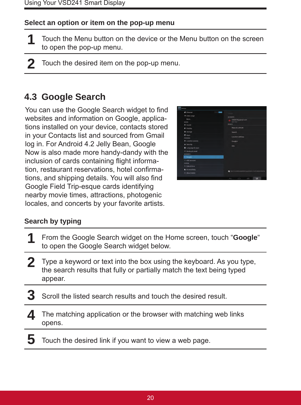 Using Your VSD241 Smart Display2120Select an option or item on the pop-up menu1Touch the Menu button on the device or the Menu button on the screen to open the pop-up menu.2Touch the desired item on the pop-up menu.4.3  Google SearchYou can use the Google Search widget to nd websites and information on Google, applica-tions installed on your device, contacts stored in your Contacts list and sourced from Gmail log in. For Android 4.2 Jelly Bean, Google Now is also made more handy-dandy with the inclusion of cards containing ight informa-tion, restaurant reservations, hotel conrma-tions, and shipping details. You will also nd Google Field Trip-esque cards identifying nearby movie times, attractions, photogenic locales, and concerts by your favorite artists.Search by typing1From the Google Search widget on the Home screen, touch “Google” to open the Google Search widget below.2Type a keyword or text into the box using the keyboard. As you type, the search results that fully or partially match the text being typed appear.3Scroll the listed search results and touch the desired result.4The matching application or the browser with matching web links opens.5Touch the desired link if you want to view a web page.