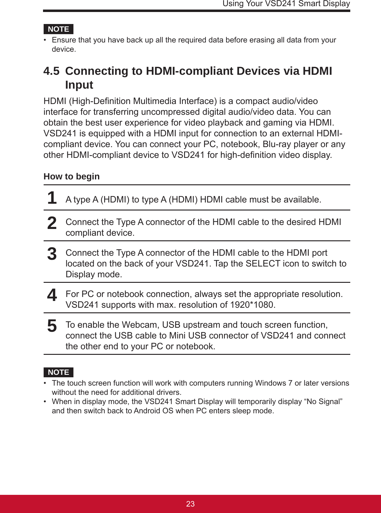 Using Your VSD241 Smart Display2322NOTE•  Ensure that you have back up all the required data before erasing all data from your device. 4.5  Connecting to HDMI-compliant Devices via HDMI InputHDMI (High-Denition Multimedia Interface) is a compact audio/video interface for transferring uncompressed digital audio/video data. You can obtain the best user experience for video playback and gaming via HDMI. VSD241 is equipped with a HDMI input for connection to an external HDMI-compliant device. You can connect your PC, notebook, Blu-ray player or any other HDMI-compliant device to VSD241 for high-denition video display.How to begin1A type A (HDMI) to type A (HDMI) HDMI cable must be available.2Connect the Type A connector of the HDMI cable to the desired HDMI compliant device.3Connect the Type A connector of the HDMI cable to the HDMI port located on the back of your VSD241. Tap the SELECT icon to switch to Display mode.4For PC or notebook connection, always set the appropriate resolution. VSD241 supports with max. resolution of 1920*1080.5To enable the Webcam, USB upstream and touch screen function, connect the USB cable to Mini USB connector of VSD241 and connect the other end to your PC or notebook.NOTE•  The touch screen function will work with computers running Windows 7 or later versions without the need for additional drivers.•  When in display mode, the VSD241 Smart Display will temporarily display “No Signal” and then switch back to Android OS when PC enters sleep mode.