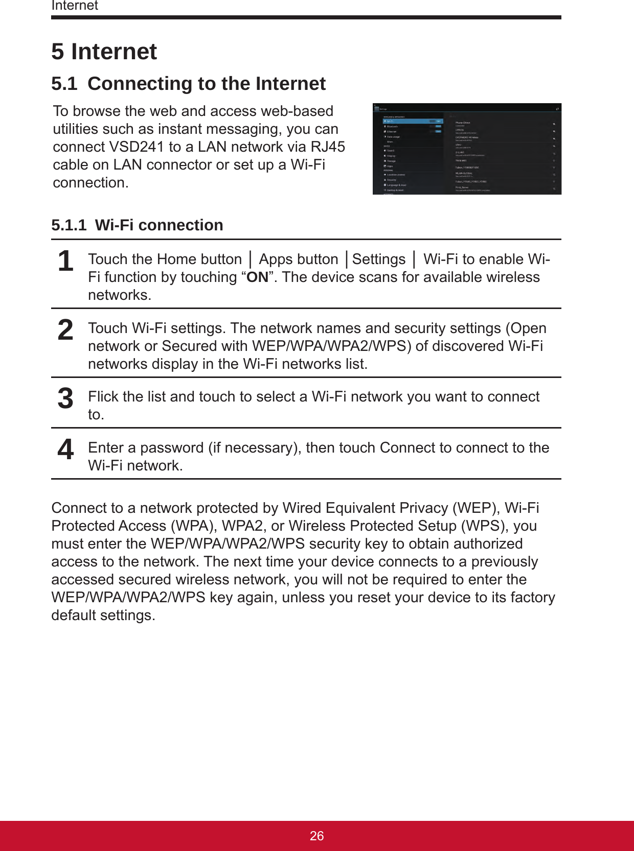 Internet27265 Internet5.1  Connecting to the InternetTo browse the web and access web-based utilities such as instant messaging, you can connect VSD241 to a LAN network via RJ45 cable on LAN connector or set up a Wi-Fi connection. 5.1.1  Wi-Fi connection1Touch the Home button │ Apps button │Settings │ Wi-Fi to enable Wi-Fi function by touching “ON”. The device scans for available wireless networks.2Touch Wi-Fi settings. The network names and security settings (Open network or Secured with WEP/WPA/WPA2/WPS) of discovered Wi-Fi networks display in the Wi-Fi networks list.3Flick the list and touch to select a Wi-Fi network you want to connect to.4Enter a password (if necessary), then touch Connect to connect to the Wi-Fi network.Connect to a network protected by Wired Equivalent Privacy (WEP), Wi-Fi Protected Access (WPA), WPA2, or Wireless Protected Setup (WPS), you must enter the WEP/WPA/WPA2/WPS security key to obtain authorized access to the network. The next time your device connects to a previously accessed secured wireless network, you will not be required to enter the WEP/WPA/WPA2/WPS key again, unless you reset your device to its factory default settings.