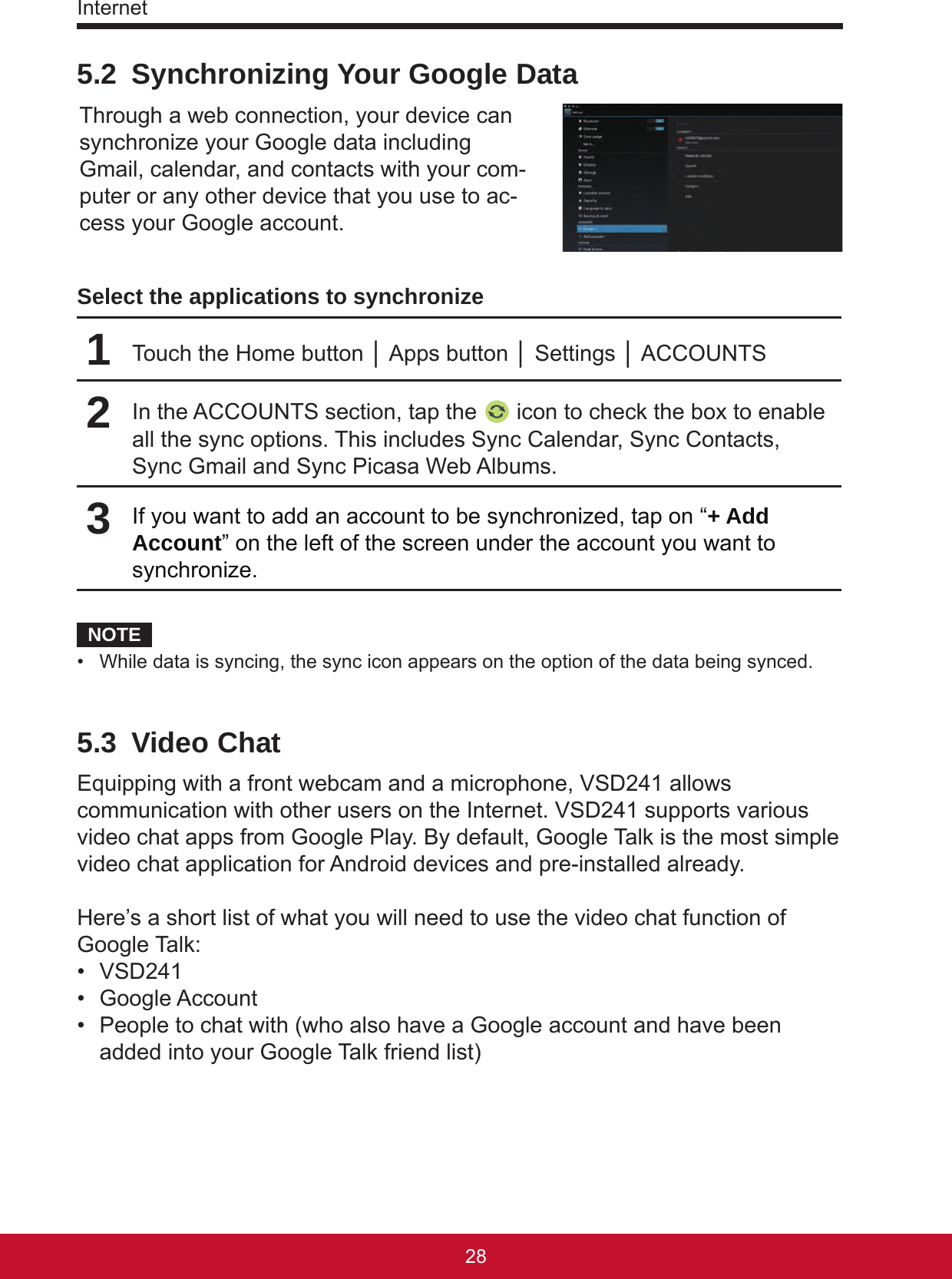 Internet29285.2  Synchronizing Your Google DataThrough a web connection, your device can synchronize your Google data including Gmail, calendar, and contacts with your com-puter or any other device that you use to ac-cess your Google account.Select the applications to synchronize1Touch the Home button │ Apps button │ Settings │ ACCOUNTS2In the ACCOUNTS section, tap the   icon to check the box to enable all the sync options. This includes Sync Calendar, Sync Contacts, Sync Gmail and Sync Picasa Web Albums.3If you want to add an account to be synchronized, tap on “+ Add Account” on the left of the screen under the account you want to synchronize.NOTE•  While data is syncing, the sync icon appears on the option of the data being synced.5.3  Video ChatEquipping with a front webcam and a microphone, VSD241 allows communication with other users on the Internet. VSD241 supports various video chat apps from Google Play. By default, Google Talk is the most simple video chat application for Android devices and pre-installed already. Here’s a short list of what you will need to use the video chat function of Google Talk:•  VSD241•  Google Account•  People to chat with (who also have a Google account and have been added into your Google Talk friend list)