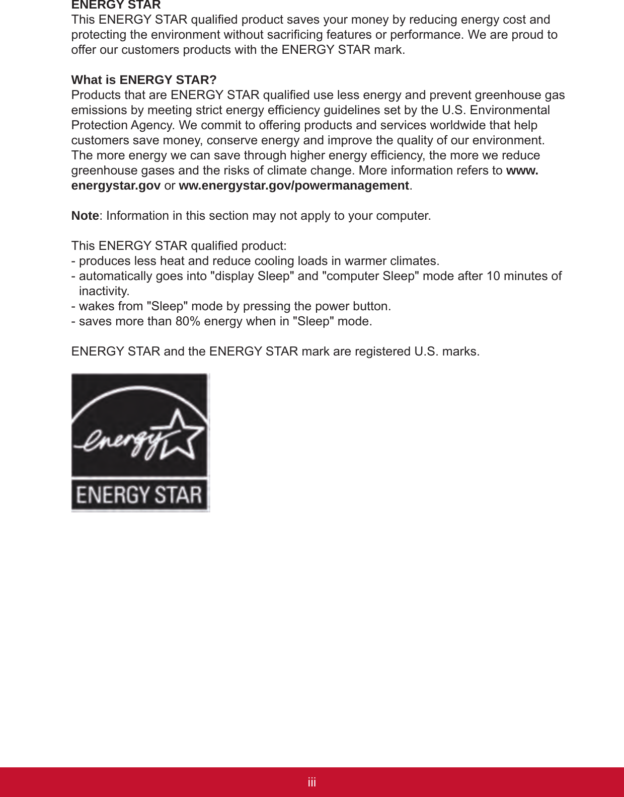 iiiiiENERGY STARThis ENERGY STAR qualied product saves your money by reducing energy cost and protecting the environment without sacricing features or performance. We are proud to offer our customers products with the ENERGY STAR mark. What is ENERGY STAR?Products that are ENERGY STAR qualied use less energy and prevent greenhouse gas emissions by meeting strict energy efciency guidelines set by the U.S. Environmental Protection Agency. We commit to offering products and services worldwide that help customers save money, conserve energy and improve the quality of our environment. The more energy we can save through higher energy efciency, the more we reduce greenhouse gases and the risks of climate change. More information refers to www.energystar.gov or ww.energystar.gov/powermanagement.Note: Information in this section may not apply to your computer.This ENERGY STAR qualied product:- produces less heat and reduce cooling loads in warmer climates. -  automatically goes into &quot;display Sleep&quot; and &quot;computer Sleep&quot; mode after 10 minutes of inactivity.- wakes from &quot;Sleep&quot; mode by pressing the power button.- saves more than 80% energy when in &quot;Sleep&quot; mode.ENERGY STAR and the ENERGY STAR mark are registered U.S. marks.