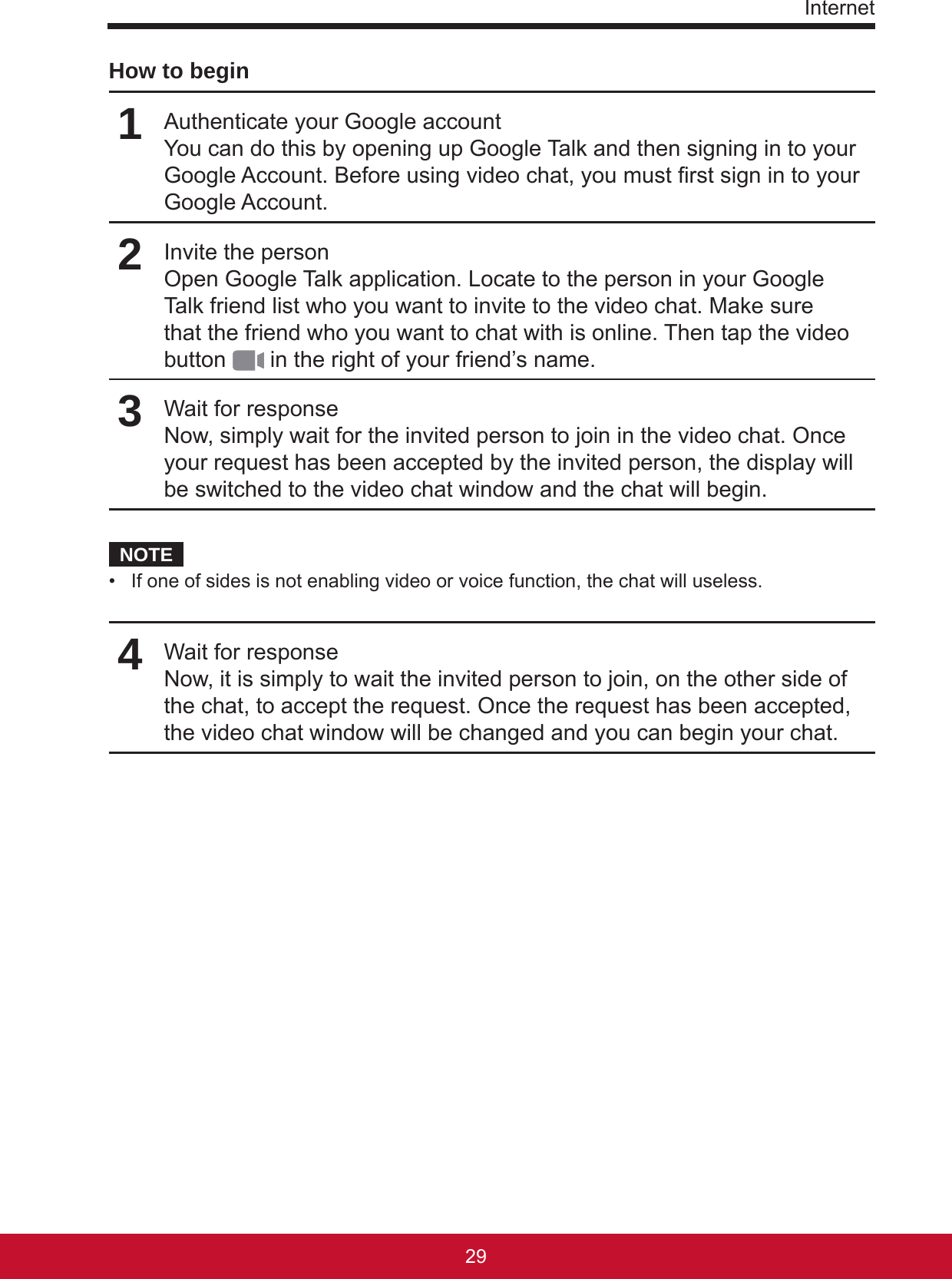 Internet2928How to begin1Authenticate your Google accountYou can do this by opening up Google Talk and then signing in to your Google Account. Before using video chat, you must rst sign in to your Google Account.2Invite the personOpen Google Talk application. Locate to the person in your Google Talk friend list who you want to invite to the video chat. Make sure that the friend who you want to chat with is online. Then tap the video button   in the right of your friend’s name.3Wait for responseNow, simply wait for the invited person to join in the video chat. Once your request has been accepted by the invited person, the display will be switched to the video chat window and the chat will begin.NOTE•  If one of sides is not enabling video or voice function, the chat will useless. 4Wait for responseNow, it is simply to wait the invited person to join, on the other side of the chat, to accept the request. Once the request has been accepted, the video chat window will be changed and you can begin your chat.  