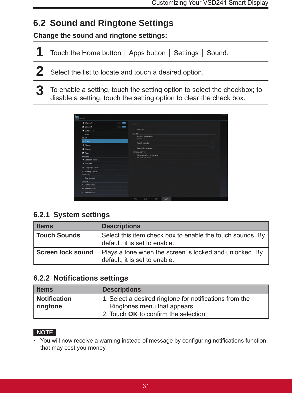 Customizing Your VSD241 Smart Display31306.2  Sound and Ringtone SettingsChange the sound and ringtone settings:1Touch the Home button │ Apps button │ Settings │ Sound.2Select the list to locate and touch a desired option.3To enable a setting, touch the setting option to select the checkbox; to disable a setting, touch the setting option to clear the check box.6.2.1  System settingsItems DescriptionsTouch Sounds Select this item check box to enable the touch sounds. By default, it is set to enable.Screen lock sound Plays a tone when the screen is locked and unlocked. By default, it is set to enable.6.2.2 NoticationssettingsItems DescriptionsNoticationringtone 1.  Select a desired ringtone for notications from the Ringtones menu that appears.2. Touch OK to conrm the selection.NOTE•  You will now receive a warning instead of message by conguring notications function that may cost you money.