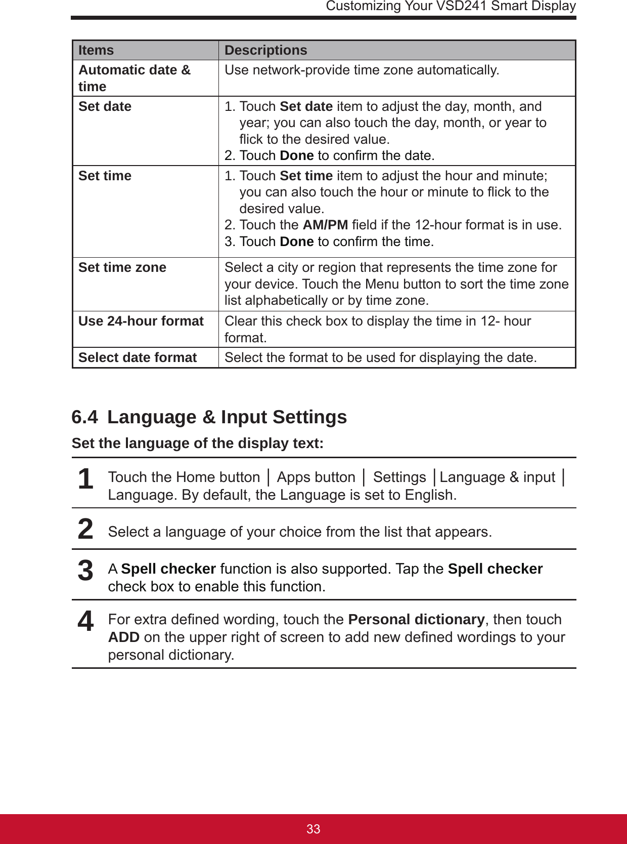 Customizing Your VSD241 Smart Display3332Items DescriptionsAutomatic date &amp; time Use network-provide time zone automatically.Set date 1. Touch Set date item to adjust the day, month, and year; you can also touch the day, month, or year to ick to the desired value.2. Touch Done to conrm the date.Set time 1. Touch Set time item to adjust the hour and minute; you can also touch the hour or minute to ick to the desired value.2. Touch the AM/PM eld if the 12-hour format is in use.3. Touch Done to conrm the time.Set time zone Select a city or region that represents the time zone for your device. Touch the Menu button to sort the time zone list alphabetically or by time zone.Use 24-hour format Clear this check box to display the time in 12- hour format.Select date format Select the format to be used for displaying the date.6.4  Language &amp; Input SettingsSet the language of the display text:1Touch the Home button │ Apps button │ Settings │Language &amp; input │ Language. By default, the Language is set to English.2Select a language of your choice from the list that appears.3A Spell checker function is also supported. Tap the Spell checker check box to enable this function.4For extra dened wording, touch the Personal dictionary, then touch ADD on the upper right of screen to add new dened wordings to your personal dictionary. 