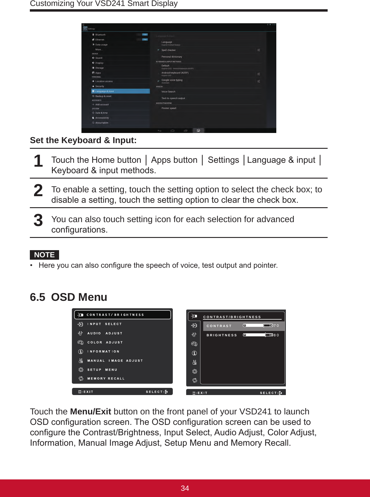 Customizing Your VSD241 Smart Display3534Set the Keyboard &amp; Input:1Touch the Home button │ Apps button │ Settings │Language &amp; input │ Keyboard &amp; input methods.2To enable a setting, touch the setting option to select the check box; to disable a setting, touch the setting option to clear the check box. 3You can also touch setting icon for each selection for advanced congurations.NOTE•  Here you can also congure the speech of voice, test output and pointer.6.5  OSD Menu     C O N T R A S T / B R I G H T N E S S B R I G H T N E S S  8 0 7 0 C O N T R A S T Touch the Menu/Exit button on the front panel of your VSD241 to launch OSD conguration screen. The OSD conguration screen can be used to congure the Contrast/Brightness, Input Select, Audio Adjust, Color Adjust, Information, Manual Image Adjust, Setup Menu and Memory Recall.