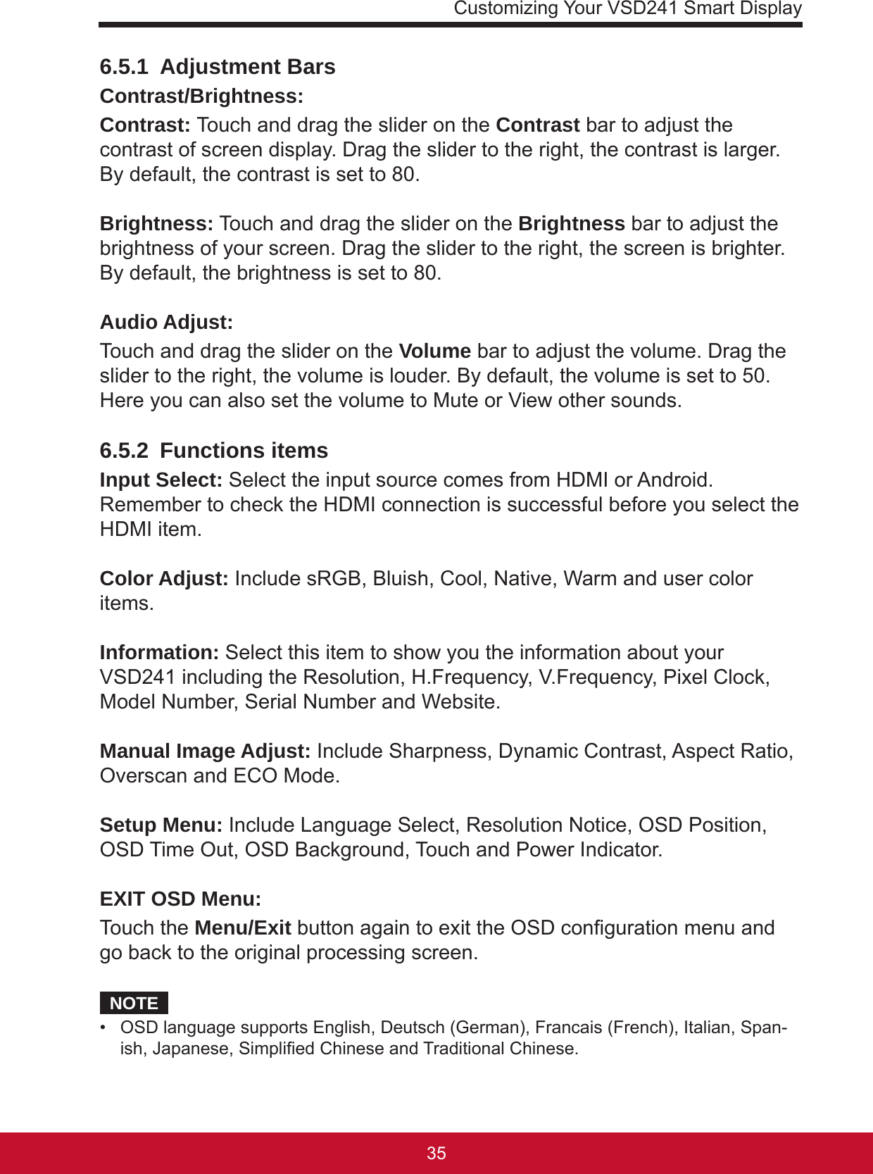 Customizing Your VSD241 Smart Display35346.5.1  Adjustment BarsContrast/Brightness: Contrast: Touch and drag the slider on the Contrast bar to adjust the contrast of screen display. Drag the slider to the right, the contrast is larger. By default, the contrast is set to 80. Brightness: Touch and drag the slider on the Brightness bar to adjust the brightness of your screen. Drag the slider to the right, the screen is brighter. By default, the brightness is set to 80.Audio Adjust: Touch and drag the slider on the Volume bar to adjust the volume. Drag the slider to the right, the volume is louder. By default, the volume is set to 50. Here you can also set the volume to Mute or View other sounds.6.5.2  Functions itemsInput Select: Select the input source comes from HDMI or Android. Remember to check the HDMI connection is successful before you select the HDMI item.Color Adjust: Include sRGB, Bluish, Cool, Native, Warm and user color items.Information: Select this item to show you the information about your VSD241 including the Resolution, H.Frequency, V.Frequency, Pixel Clock, Model Number, Serial Number and Website.Manual Image Adjust: Include Sharpness, Dynamic Contrast, Aspect Ratio, Overscan and ECO Mode. Setup Menu: Include Language Select, Resolution Notice, OSD Position, OSD Time Out, OSD Background, Touch and Power Indicator.EXIT OSD Menu: Touch the Menu/Exit button again to exit the OSD conguration menu and go back to the original processing screen. NOTE•  OSD language supports English, Deutsch (German), Francais (French), Italian, Span-ish, Japanese, Simplied Chinese and Traditional Chinese.