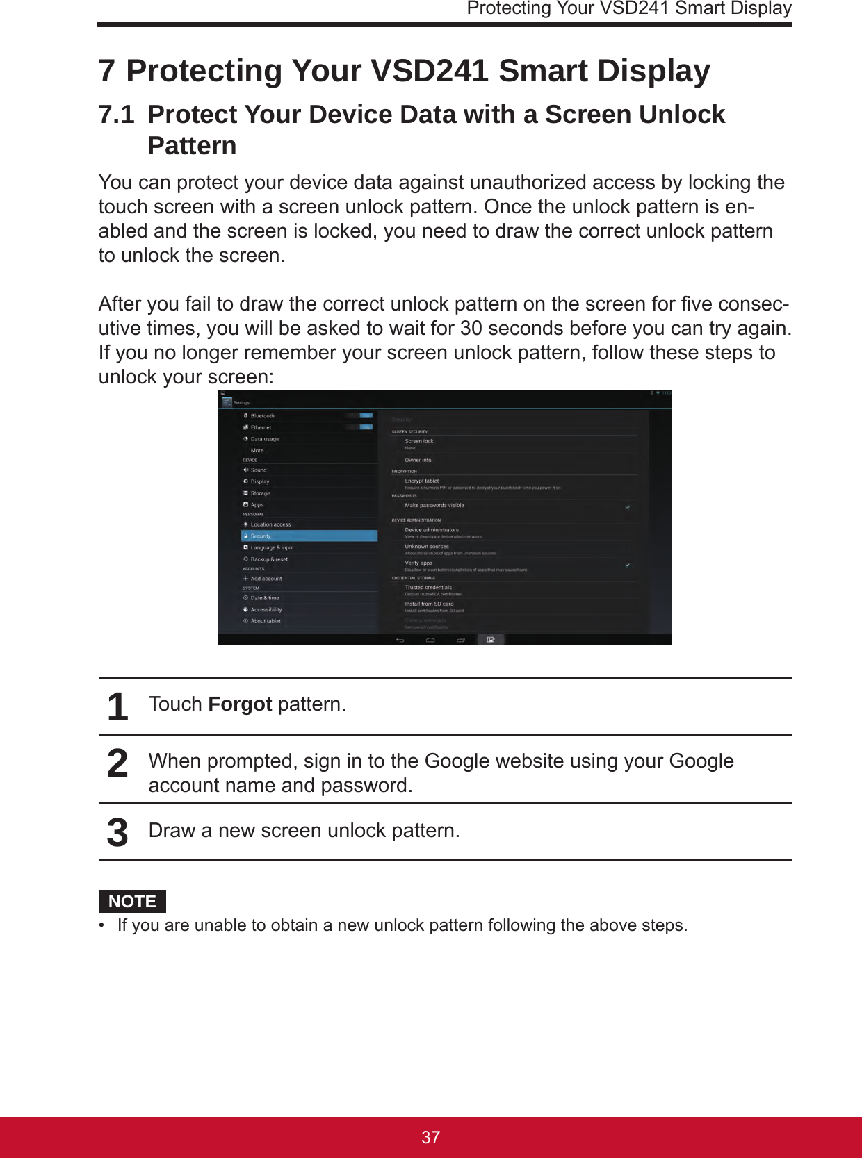 Protecting Your VSD241 Smart Display37367 Protecting Your VSD241 Smart Display7.1  Protect Your Device Data with a Screen Unlock PatternYou can protect your device data against unauthorized access by locking the touch screen with a screen unlock pattern. Once the unlock pattern is en-abled and the screen is locked, you need to draw the correct unlock pattern to unlock the screen.After you fail to draw the correct unlock pattern on the screen for ve consec-utive times, you will be asked to wait for 30 seconds before you can try again. If you no longer remember your screen unlock pattern, follow these steps to unlock your screen:1Touch Forgot pattern.2When prompted, sign in to the Google website using your Google account name and password.3Draw a new screen unlock pattern.NOTE•  If you are unable to obtain a new unlock pattern following the above steps.