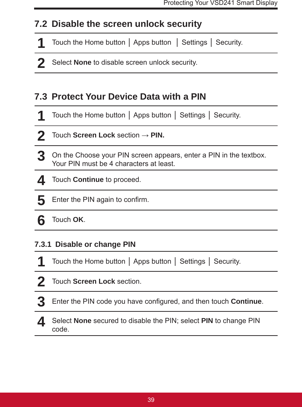 Protecting Your VSD241 Smart Display39387.2  Disable the screen unlock security1Touch the Home button │ Apps button  │ Settings │ Security.2Select None to disable screen unlock security.7.3  Protect Your Device Data with a PIN1Touch the Home button │ Apps button │ Settings │ Security.2Touch Screen Lock section → PIN.3On the Choose your PIN screen appears, enter a PIN in the textbox. Your PIN must be 4 characters at least.4Touch Continue to proceed.5Enter the PIN again to conrm.6Touch OK.7.3.1  Disable or change PIN1Touch the Home button │ Apps button │ Settings │ Security.2Touch Screen Lock section.3Enter the PIN code you have congured, and then touch Continue.4Select None secured to disable the PIN; select PIN to change PIN code.