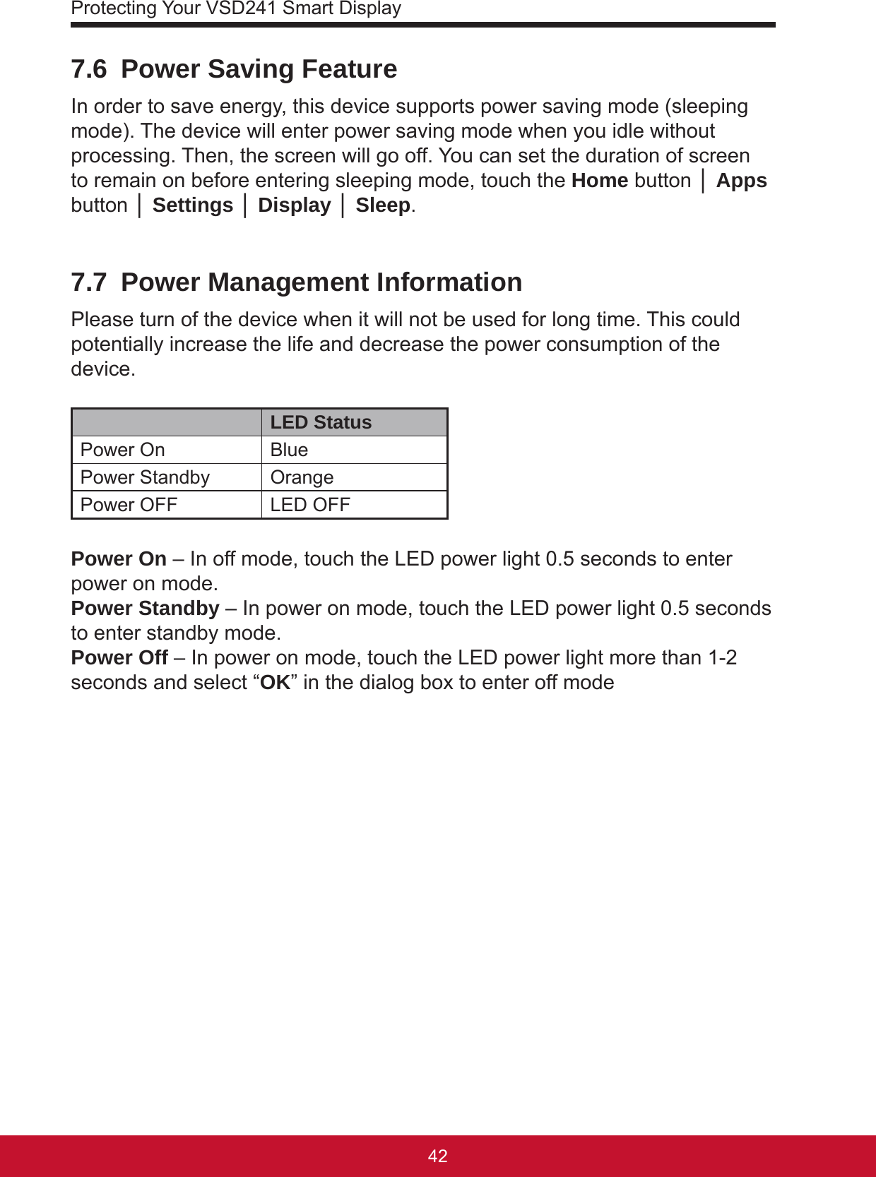 Protecting Your VSD241 Smart Display43427.6  Power Saving FeatureIn order to save energy, this device supports power saving mode (sleeping mode). The device will enter power saving mode when you idle without processing. Then, the screen will go off. You can set the duration of screen to remain on before entering sleeping mode, touch the Home button │ Apps button │ Settings │ Display │ Sleep.7.7  Power Management InformationPlease turn of the device when it will not be used for long time. This could potentially increase the life and decrease the power consumption of the device.LED StatusPower On BluePower Standby OrangePower OFF LED OFFPower On – In off mode, touch the LED power light 0.5 seconds to enter power on mode.Power Standby – In power on mode, touch the LED power light 0.5 seconds to enter standby mode.Power Off – In power on mode, touch the LED power light more than 1-2 seconds and select “OK” in the dialog box to enter off mode