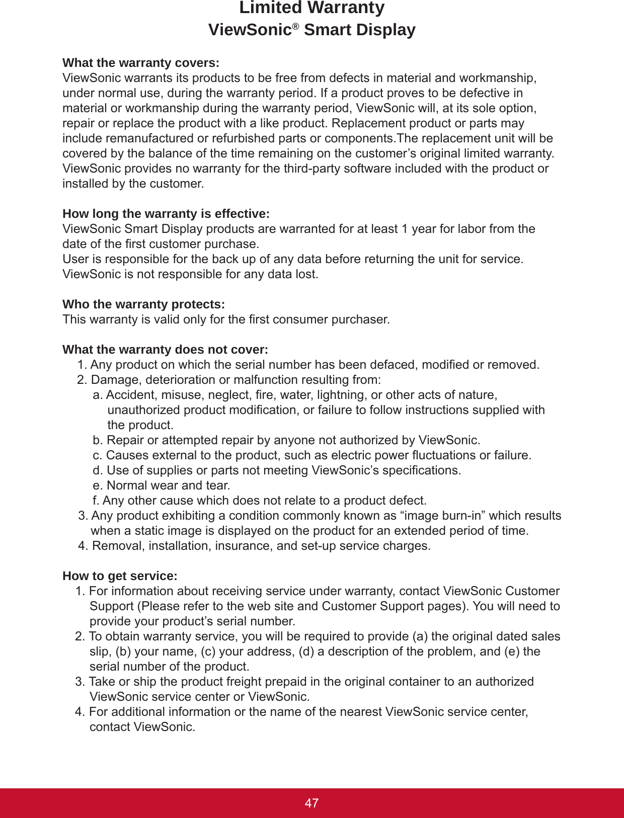 4746Limited WarrantyViewSonic® Smart DisplayWhat the warranty covers:ViewSonic warrants its products to be free from defects in material and workmanship, under normal use, during the warranty period. If a product proves to be defective in material or workmanship during the warranty period, ViewSonic will, at its sole option, repair or replace the product with a like product. Replacement product or parts may include remanufactured or refurbished parts or components.The replacement unit will be covered by the balance of the time remaining on the customer’s original limited warranty. ViewSonic provides no warranty for the third-party software included with the product or installed by the customer.How long the warranty is effective:ViewSonic Smart Display products are warranted for at least 1 year for labor from the date of the rst customer purchase.User is responsible for the back up of any data before returning the unit for service. ViewSonic is not responsible for any data lost.Who the warranty protects:This warranty is valid only for the rst consumer purchaser.What the warranty does not cover:1. Any product on which the serial number has been defaced, modied or removed.2. Damage, deterioration or malfunction resulting from:a. Accident, misuse, neglect, re, water, lightning, or other acts of nature, unauthorized product modication, or failure to follow instructions supplied with the product.b. Repair or attempted repair by anyone not authorized by ViewSonic.c. Causes external to the product, such as electric power uctuations or failure.d. Use of supplies or parts not meeting ViewSonic’s specications.e. Normal wear and tear.f. Any other cause which does not relate to a product defect.3. Any product exhibiting a condition commonly known as “image burn-in” which results when a static image is displayed on the product for an extended period of time.4. Removal, installation, insurance, and set-up service charges.How to get service:1. For information about receiving service under warranty, contact ViewSonic Customer Support (Please refer to the web site and Customer Support pages). You will need to provide your product’s serial number.2. To obtain warranty service, you will be required to provide (a) the original dated sales slip, (b) your name, (c) your address, (d) a description of the problem, and (e) the serial number of the product.3. Take or ship the product freight prepaid in the original container to an authorized ViewSonic service center or ViewSonic.4. For additional information or the name of the nearest ViewSonic service center, contact ViewSonic.