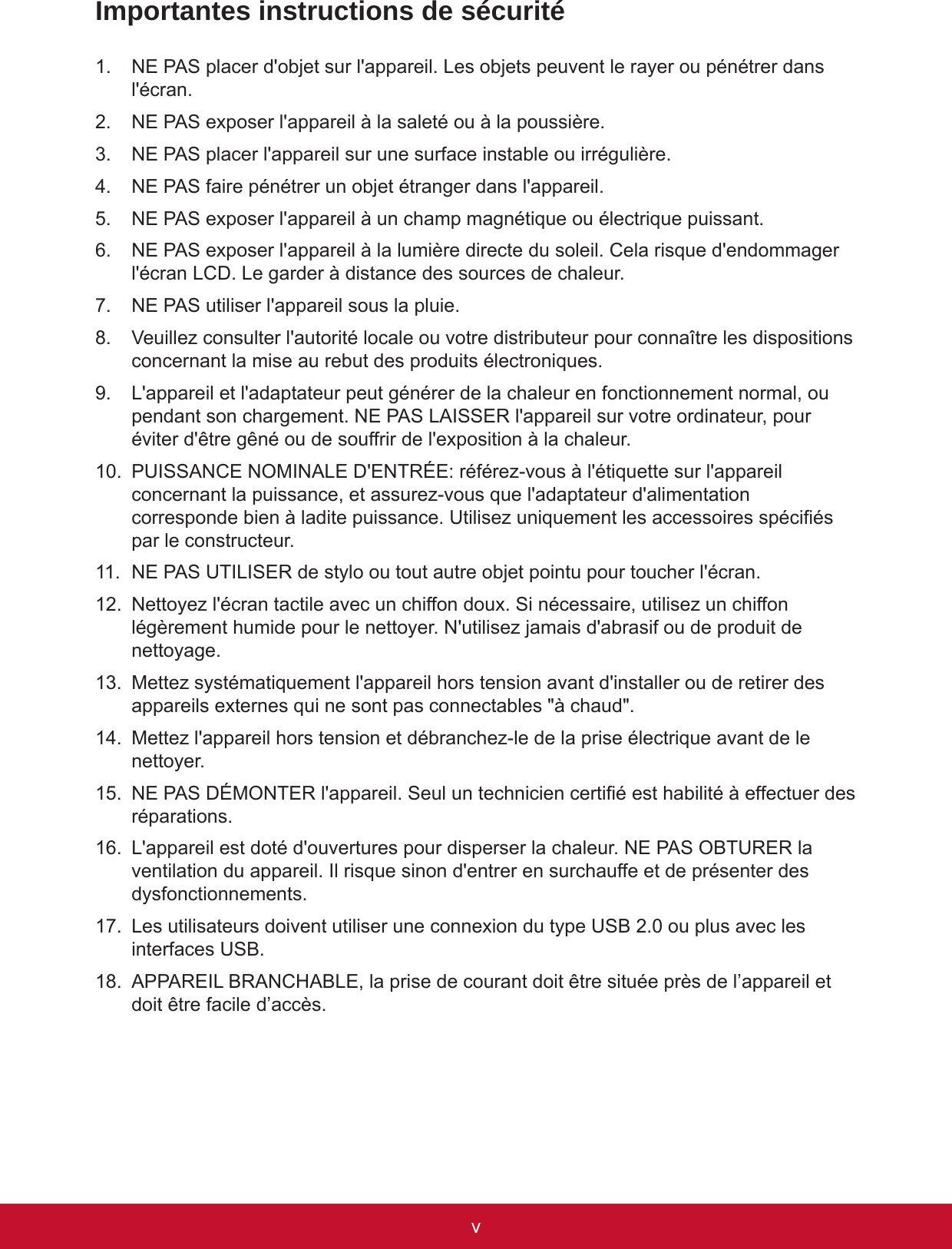 vivImportantes instructions de sécurité1.  NE PAS placer d&apos;objet sur l&apos;appareil. Les objets peuvent le rayer ou pénétrer dans l&apos;écran.2.  NE PAS exposer l&apos;appareil à la saleté ou à la poussière.3.  NE PAS placer l&apos;appareil sur une surface instable ou irrégulière.4.  NE PAS faire pénétrer un objet étranger dans l&apos;appareil.5.  NE PAS exposer l&apos;appareil à un champ magnétique ou électrique puissant.6.  NE PAS exposer l&apos;appareil à la lumière directe du soleil. Cela risque d&apos;endommager l&apos;écran LCD. Le garder à distance des sources de chaleur.7.  NE PAS utiliser l&apos;appareil sous la pluie.8.  Veuillez consulter l&apos;autorité locale ou votre distributeur pour connaître les dispositions concernant la mise au rebut des produits électroniques.9.  L&apos;appareil et l&apos;adaptateur peut générer de la chaleur en fonctionnement normal, ou pendant son chargement. NE PAS LAISSER l&apos;appareil sur votre ordinateur, pour éviter d&apos;être gêné ou de souffrir de l&apos;exposition à la chaleur.10.  PUISSANCE NOMINALE D&apos;ENTRÉE: référez-vous à l&apos;étiquette sur l&apos;appareil concernant la puissance, et assurez-vous que l&apos;adaptateur d&apos;alimentation corresponde bien à ladite puissance. Utilisez uniquement les accessoires spéciés par le constructeur. 11.  NE PAS UTILISER de stylo ou tout autre objet pointu pour toucher l&apos;écran.12.  Nettoyez l&apos;écran tactile avec un chiffon doux. Si nécessaire, utilisez un chiffon légèrement humide pour le nettoyer. N&apos;utilisez jamais d&apos;abrasif ou de produit de nettoyage.13.  Mettez systématiquement l&apos;appareil hors tension avant d&apos;installer ou de retirer des appareils externes qui ne sont pas connectables &quot;à chaud&quot;.14.  Mettez l&apos;appareil hors tension et débranchez-le de la prise électrique avant de le nettoyer.15.  NE PAS DÉMONTER l&apos;appareil. Seul un technicien certié est habilité à effectuer des réparations.16.  L&apos;appareil est doté d&apos;ouvertures pour disperser la chaleur. NE PAS OBTURER la ventilation du appareil. Il risque sinon d&apos;entrer en surchauffe et de présenter des dysfonctionnements.17.  Les utilisateurs doivent utiliser une connexion du type USB 2.0 ou plus avec les interfaces USB.18.  APPAREIL BRANCHABLE, la prise de courant doit être située près de l’appareil et doit être facile d’accès.