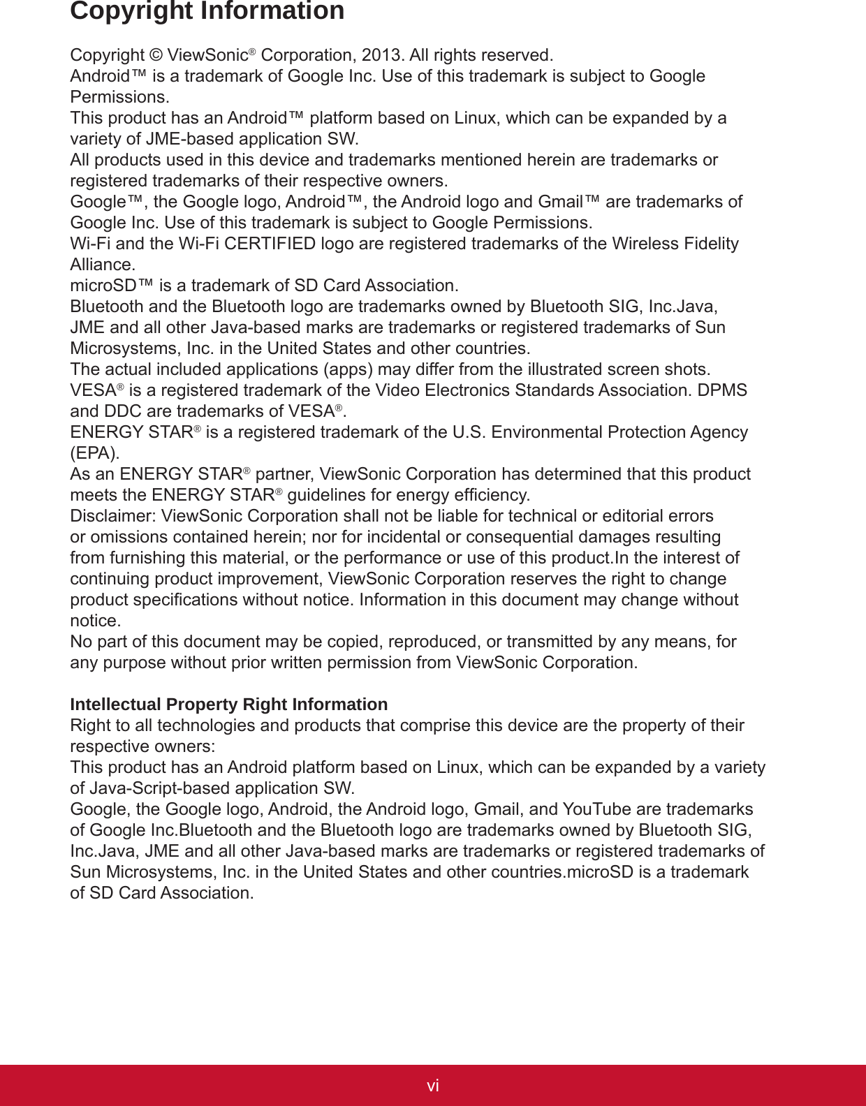 viiviCopyright InformationCopyright © ViewSonic® Corporation, 2013. All rights reserved.Android™ is a trademark of Google Inc. Use of this trademark is subject to Google Permissions.This product has an Android™ platform based on Linux, which can be expanded by a variety of JME-based application SW.All products used in this device and trademarks mentioned herein are trademarks or registered trademarks of their respective owners.Google™, the Google logo, Android™, the Android logo and Gmail™ are trademarks of Google Inc. Use of this trademark is subject to Google Permissions.Wi-Fi and the Wi-Fi CERTIFIED logo are registered trademarks of the Wireless Fidelity Alliance.microSD™ is a trademark of SD Card Association.Bluetooth and the Bluetooth logo are trademarks owned by Bluetooth SIG, Inc.Java, JME and all other Java-based marks are trademarks or registered trademarks of Sun Microsystems, Inc. in the United States and other countries.The actual included applications (apps) may differ from the illustrated screen shots.VESA® is a registered trademark of the Video Electronics Standards Association. DPMS and DDC are trademarks of VESA®.ENERGY STAR® is a registered trademark of the U.S. Environmental Protection Agency (EPA).As an ENERGY STAR® partner, ViewSonic Corporation has determined that this product meets the ENERGY STAR® guidelines for energy efciency.Disclaimer: ViewSonic Corporation shall not be liable for technical or editorial errors or omissions contained herein; nor for incidental or consequential damages resulting from furnishing this material, or the performance or use of this product.In the interest of continuing product improvement, ViewSonic Corporation reserves the right to change product specications without notice. Information in this document may change without notice.No part of this document may be copied, reproduced, or transmitted by any means, for any purpose without prior written permission from ViewSonic Corporation.Intellectual Property Right InformationRight to all technologies and products that comprise this device are the property of their respective owners:This product has an Android platform based on Linux, which can be expanded by a variety of Java-Script-based application SW.Google, the Google logo, Android, the Android logo, Gmail, and YouTube are trademarks of Google Inc.Bluetooth and the Bluetooth logo are trademarks owned by Bluetooth SIG, Inc.Java, JME and all other Java-based marks are trademarks or registered trademarks of Sun Microsystems, Inc. in the United States and other countries.microSD is a trademark of SD Card Association.