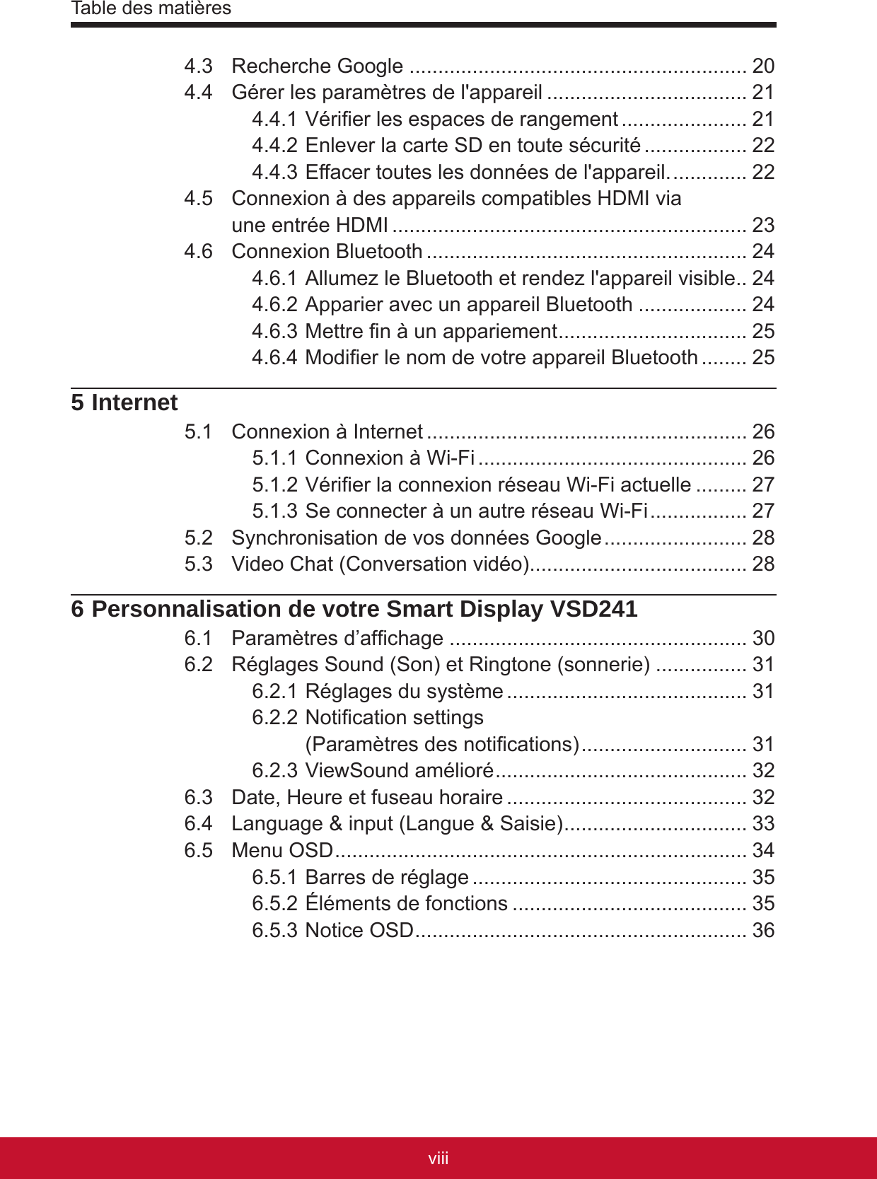 Table des matièresixviii4.3  Recherche Google ........................................................... 204.4  Gérer les paramètres de l&apos;appareil ................................... 214.4.1 Vérier les espaces de rangement ...................... 214.4.2 Enlever la carte SD en toute sécurité .................. 224.4.3 Effacer toutes les données de l&apos;appareil. ............. 224.5  Connexion à des appareils compatibles HDMI via  une entrée HDMI .............................................................. 234.6  Connexion Bluetooth ........................................................ 244.6.1 Allumez le Bluetooth et rendez l&apos;appareil visible . . 244.6.2 Apparier avec un appareil Bluetooth ................... 244.6.3 Mettre n à un appariement ................................. 254.6.4 Modier le nom de votre appareil Bluetooth ........ 255 Internet5.1  Connexion à Internet ........................................................ 265.1.1 Connexion à Wi-Fi ............................................... 265.1.2 Vérier la connexion réseau Wi-Fi actuelle ......... 275.1.3 Se connecter à un autre réseau Wi-Fi ................. 275.2  Synchronisation de vos données Google ......................... 285.3  Video Chat (Conversation vidéo) ...................................... 286 Personnalisation de votre Smart Display VSD2416.1  Paramètres d’afchage .................................................... 306.2  Réglages Sound (Son) et Ringtone (sonnerie) ................ 316.2.1 Réglages du système .......................................... 316.2.2 Notication settings  (Paramètres des notications) ............................. 316.2.3 ViewSound amélioré ............................................ 326.3  Date, Heure et fuseau horaire .......................................... 326.4  Language &amp; input (Langue &amp; Saisie) ................................ 336.5  Menu OSD ........................................................................ 346.5.1 Barres de réglage ................................................ 356.5.2 Éléments de fonctions ......................................... 356.5.3 Notice OSD .......................................................... 36