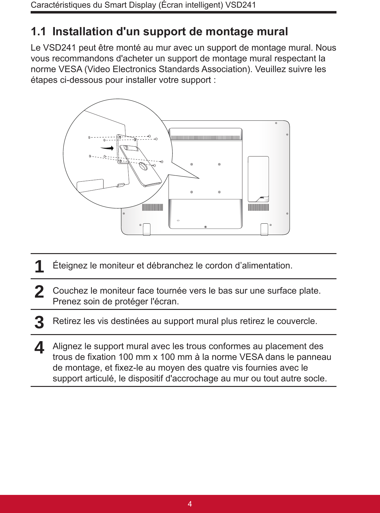 Caractéristiques du Smart Display (Écran intelligent) VSD241541.1  Installation d&apos;un support de montage muralLe VSD241 peut être monté au mur avec un support de montage mural. Nous vous recommandons d&apos;acheter un support de montage mural respectant la norme VESA (Video Electronics Standards Association). Veuillez suivre les étapes ci-dessous pour installer votre support :1Éteignez le moniteur et débranchez le cordon d’alimentation.2Couchez le moniteur face tournée vers le bas sur une surface plate. Prenez soin de protéger l&apos;écran.3Retirez les vis destinées au support mural plus retirez le couvercle.4Alignez le support mural avec les trous conformes au placement des trous de xation 100 mm x 100 mm à la norme VESA dans le panneau de montage, et xez-le au moyen des quatre vis fournies avec le support articulé, le dispositif d&apos;accrochage au mur ou tout autre socle.