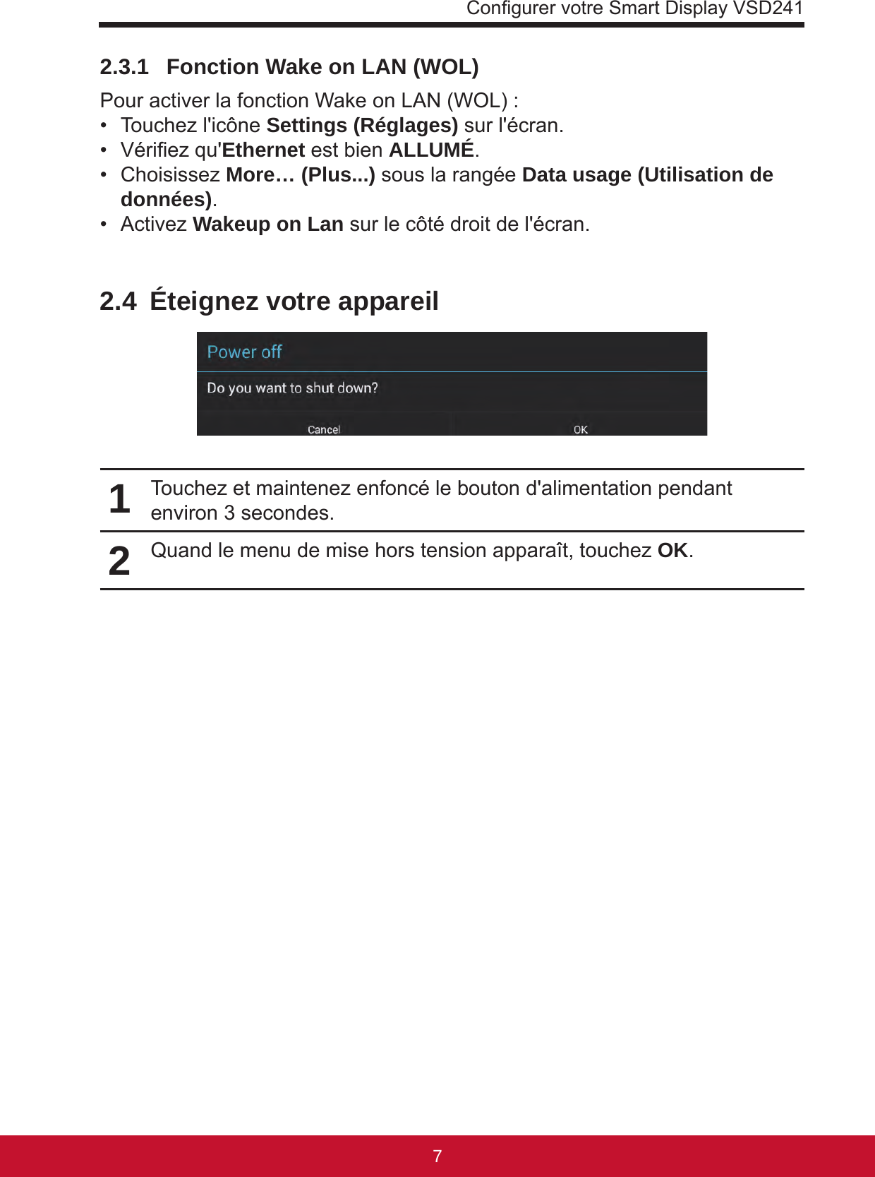 Congurer votre Smart Display VSD241762.3.1   Fonction Wake on LAN (WOL)Pour activer la fonction Wake on LAN (WOL) :•  Touchez l&apos;icône Settings (Réglages) sur l&apos;écran.•  Vériez qu&apos;Ethernet est bien ALLUMÉ.•  Choisissez More… (Plus...) sous la rangée Data usage (Utilisation de données).•  Activez Wakeup on Lan sur le côté droit de l&apos;écran.2.4  Éteignez votre appareil1Touchez et maintenez enfoncé le bouton d&apos;alimentation pendant environ 3 secondes.2Quand le menu de mise hors tension apparaît, touchez OK.