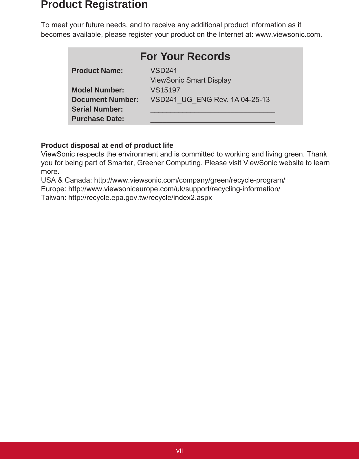 viiviProduct RegistrationTo meet your future needs, and to receive any additional product information as it becomes available, please register your product on the Internet at: www.viewsonic.com.For Your RecordsProduct Name:Model Number:Document Number:Serial Number:Purchase Date:VSD241ViewSonic Smart DisplayVS15197VSD241_UG_ENG Rev. 1A 04-25-13______________________________________________________________Product disposal at end of product lifeViewSonic respects the environment and is committed to working and living green. Thank you for being part of Smarter, Greener Computing. Please visit ViewSonic website to learn more.USA &amp; Canada: http://www.viewsonic.com/company/green/recycle-program/Europe: http://www.viewsoniceurope.com/uk/support/recycling-information/Taiwan: http://recycle.epa.gov.tw/recycle/index2.aspx