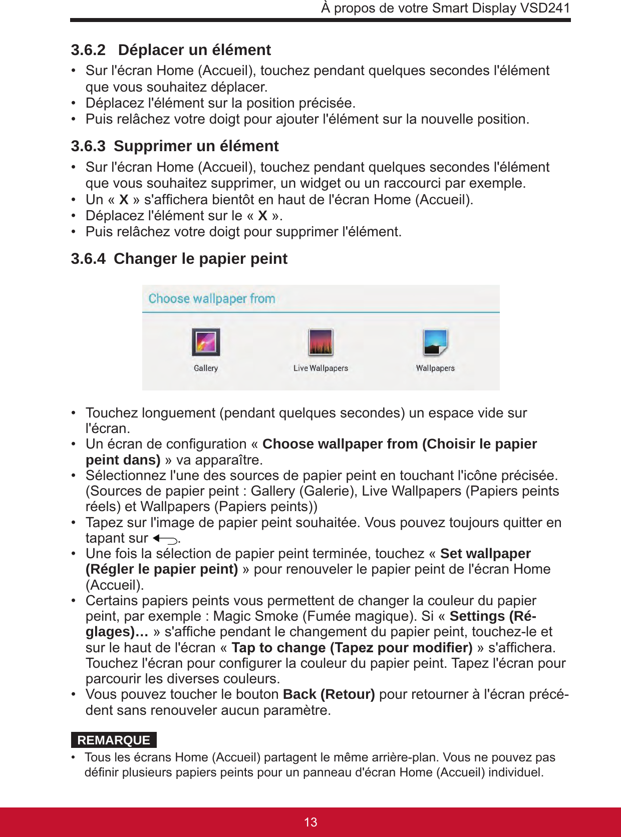 À propos de votre Smart Display VSD24113123.6.2   Déplacer un élément •  Sur l&apos;écran Home (Accueil), touchez pendant quelques secondes l&apos;élément que vous souhaitez déplacer.•  Déplacez l&apos;élément sur la position précisée.•  Puis relâchez votre doigt pour ajouter l&apos;élément sur la nouvelle position.3.6.3  Supprimer un élément •  Sur l&apos;écran Home (Accueil), touchez pendant quelques secondes l&apos;élément que vous souhaitez supprimer, un widget ou un raccourci par exemple.•  Un « X » s&apos;afchera bientôt en haut de l&apos;écran Home (Accueil).•  Déplacez l&apos;élément sur le « X ».•  Puis relâchez votre doigt pour supprimer l&apos;élément.3.6.4  Changer le papier peint •  Touchez longuement (pendant quelques secondes) un espace vide sur l&apos;écran.•  Un écran de conguration « Choose wallpaper from (Choisir le papier peint dans) » va apparaître.•  Sélectionnez l&apos;une des sources de papier peint en touchant l&apos;icône précisée.  (Sources de papier peint : Gallery (Galerie), Live Wallpapers (Papiers peints réels) et Wallpapers (Papiers peints))•  Tapez sur l&apos;image de papier peint souhaitée. Vous pouvez toujours quitter en tapant sur  .•  Une fois la sélection de papier peint terminée, touchez « Set wallpaper (Régler le papier peint) » pour renouveler le papier peint de l&apos;écran Home (Accueil). •  Certains papiers peints vous permettent de changer la couleur du papier peint, par exemple : Magic Smoke (Fumée magique). Si « Settings (Ré-glages)… » s&apos;afche pendant le changement du papier peint, touchez-le et sur le haut de l&apos;écran « Tap to change (Tapez pour modier) » s&apos;afchera. Touchez l&apos;écran pour congurer la couleur du papier peint. Tapez l&apos;écran pour parcourir les diverses couleurs.•  Vous pouvez toucher le bouton Back (Retour) pour retourner à l&apos;écran précé-dent sans renouveler aucun paramètre.REMARQUE•  Tous les écrans Home (Accueil) partagent le même arrière-plan. Vous ne pouvez pas dénir plusieurs papiers peints pour un panneau d&apos;écran Home (Accueil) individuel.