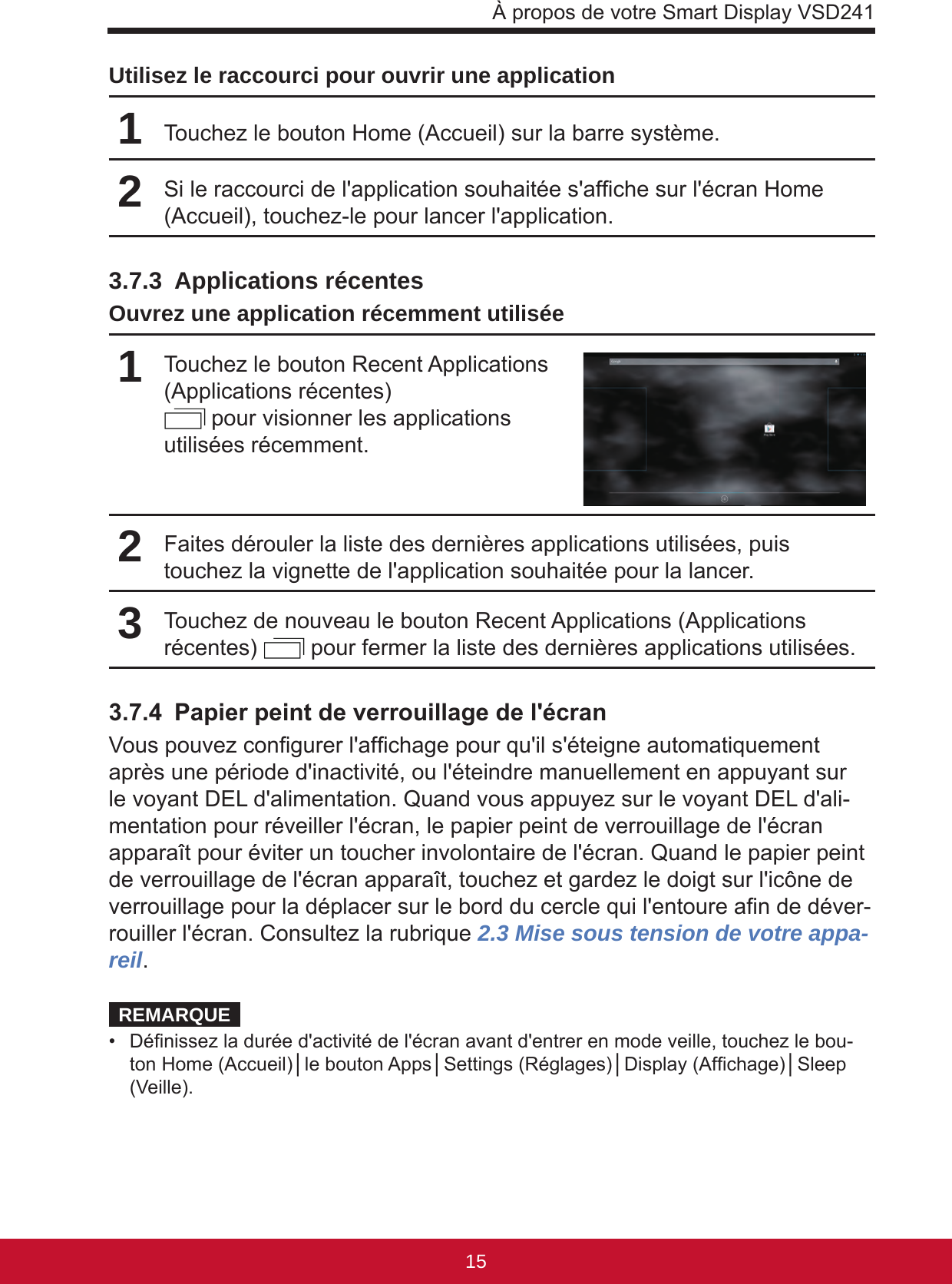 À propos de votre Smart Display VSD2411514Utilisez le raccourci pour ouvrir une application1Touchez le bouton Home (Accueil) sur la barre système.2Si le raccourci de l&apos;application souhaitée s&apos;afche sur l&apos;écran Home (Accueil), touchez-le pour lancer l&apos;application.3.7.3  Applications récentesOuvrez une application récemment utilisée1Touchez le bouton Recent Applications (Applications récentes)   pour visionner les applications utilisées récemment.2Faites dérouler la liste des dernières applications utilisées, puis touchez la vignette de l&apos;application souhaitée pour la lancer.3Touchez de nouveau le bouton Recent Applications (Applications récentes)   pour fermer la liste des dernières applications utilisées.3.7.4  Papier peint de verrouillage de l&apos;écranVous pouvez congurer l&apos;afchage pour qu&apos;il s&apos;éteigne automatiquement après une période d&apos;inactivité, ou l&apos;éteindre manuellement en appuyant sur le voyant DEL d&apos;alimentation. Quand vous appuyez sur le voyant DEL d&apos;ali-mentation pour réveiller l&apos;écran, le papier peint de verrouillage de l&apos;écran apparaît pour éviter un toucher involontaire de l&apos;écran. Quand le papier peint de verrouillage de l&apos;écran apparaît, touchez et gardez le doigt sur l&apos;icône de verrouillage pour la déplacer sur le bord du cercle qui l&apos;entoure an de déver-rouiller l&apos;écran. Consultez la rubrique 2.3 Mise sous tension de votre appa-reil.REMARQUE•  Dénissez la durée d&apos;activité de l&apos;écran avant d&apos;entrer en mode veille, touchez le bou-ton Home (Accueil)│le bouton Apps│Settings (Réglages)│Display (Afchage)│Sleep (Veille).