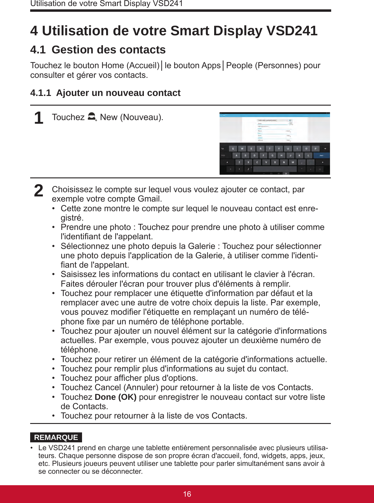 Utilisation de votre Smart Display VSD24117164 Utilisation de votre Smart Display VSD2414.1  Gestion des contactsTouchez le bouton Home (Accueil)│le bouton Apps│People (Personnes) pour consulter et gérer vos contacts.4.1.1  Ajouter un nouveau contact1Touchez   New (Nouveau).2Choisissez le compte sur lequel vous voulez ajouter ce contact, par exemple votre compte Gmail.•  Cette zone montre le compte sur lequel le nouveau contact est enre-gistré.•  Prendre une photo : Touchez pour prendre une photo à utiliser comme l&apos;identiant de l&apos;appelant.•  Sélectionnez une photo depuis la Galerie : Touchez pour sélectionner une photo depuis l&apos;application de la Galerie, à utiliser comme l&apos;identi-ant de l&apos;appelant.•  Saisissez les informations du contact en utilisant le clavier à l&apos;écran. Faites dérouler l&apos;écran pour trouver plus d&apos;éléments à remplir.•  Touchez pour remplacer une étiquette d&apos;information par défaut et la remplacer avec une autre de votre choix depuis la liste. Par exemple, vous pouvez modier l&apos;étiquette en remplaçant un numéro de télé-phone xe par un numéro de téléphone portable.•  Touchez pour ajouter un nouvel élément sur la catégorie d&apos;informations actuelles. Par exemple, vous pouvez ajouter un deuxième numéro de téléphone.•  Touchez pour retirer un élément de la catégorie d&apos;informations actuelle.•  Touchez pour remplir plus d&apos;informations au sujet du contact.•  Touchez pour afcher plus d&apos;options.•  Touchez Cancel (Annuler) pour retourner à la liste de vos Contacts.•  Touchez Done (OK) pour enregistrer le nouveau contact sur votre liste de Contacts.•  Touchez pour retourner à la liste de vos Contacts.REMARQUE•  Le VSD241 prend en charge une tablette entièrement personnalisée avec plusieurs utilisa-teurs. Chaque personne dispose de son propre écran d&apos;accueil, fond, widgets, apps, jeux, etc. Plusieurs joueurs peuvent utiliser une tablette pour parler simultanément sans avoir à se connecter ou se déconnecter.