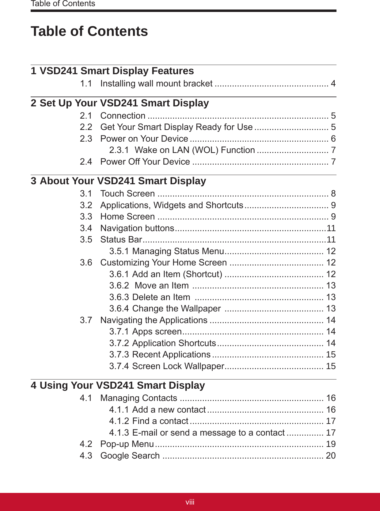 Table of Contentsixviii1 VSD241 Smart Display Features1.1  Installing wall mount bracket .............................................. 42 Set Up Your VSD241 Smart Display2.1  Connection ......................................................................... 52.2  Get Your Smart Display Ready for Use .............................. 52.3  Power on Your Device ........................................................ 62.3.1  Wake on LAN (WOL) Function ............................. 72.4  Power Off Your Device ....................................................... 73 About Your VSD241 Smart Display3.1  Touch Screen ..................................................................... 83.2  Applications, Widgets and Shortcuts .................................. 93.3  Home Screen ..................................................................... 93.4  Navigation buttons ............................................................. 113.5  Status Bar ..........................................................................113.5.1 Managing Status Menu ........................................ 123.6  Customizing Your Home Screen ...................................... 123.6.1 Add an Item (Shortcut) ........................................ 123.6.2  Move an Item  ..................................................... 133.6.3 Delete an Item  .................................................... 133.6.4 Change the Wallpaper  ........................................ 133.7  Navigating the Applications .............................................. 143.7.1 Apps screen ......................................................... 143.7.2 Application Shortcuts ........................................... 143.7.3 Recent Applications ............................................. 153.7.4 Screen Lock Wallpaper ........................................ 154 Using Your VSD241 Smart Display4.1  Managing Contacts .......................................................... 164.1.1 Add a new contact ............................................... 164.1.2 Find a contact ...................................................... 174.1.3 E-mail or send a message to a contact ............... 174.2  Pop-up Menu .................................................................... 194.3  Google Search ................................................................. 20Table of Contents