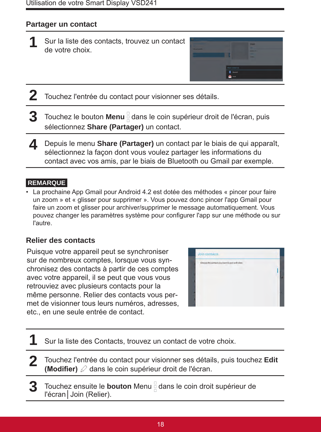 Utilisation de votre Smart Display VSD2411918Partager un contact1Sur la liste des contacts, trouvez un contact de votre choix.2Touchez l&apos;entrée du contact pour visionner ses détails.3Touchez le bouton Menu  dans le coin supérieur droit de l&apos;écran, puis sélectionnez Share (Partager) un contact.4Depuis le menu Share (Partager) un contact par le biais de qui apparaît, sélectionnez la façon dont vous voulez partager les informations du contact avec vos amis, par le biais de Bluetooth ou Gmail par exemple.REMARQUE•  La prochaine App Gmail pour Android 4.2 est dotée des méthodes « pincer pour faire un zoom » et « glisser pour supprimer ». Vous pouvez donc pincer l&apos;app Gmail pour faire un zoom et glisser pour archiver/supprimer le message automatiquement. Vous pouvez changer les paramètres système pour congurer l&apos;app sur une méthode ou sur l&apos;autre. Relier des contactsPuisque votre appareil peut se synchroniser sur de nombreux comptes, lorsque vous syn-chronisez des contacts à partir de ces comptes avec votre appareil, il se peut que vous vous retrouviez avec plusieurs contacts pour la même personne. Relier des contacts vous per-met de visionner tous leurs numéros, adresses, etc., en une seule entrée de contact.1Sur la liste des Contacts, trouvez un contact de votre choix.2Touchez l&apos;entrée du contact pour visionner ses détails, puis touchez Edit (Modier)   dans le coin supérieur droit de l&apos;écran.3Touchez ensuite le bouton Menu   dans le coin droit supérieur de l&apos;écran│Join (Relier).