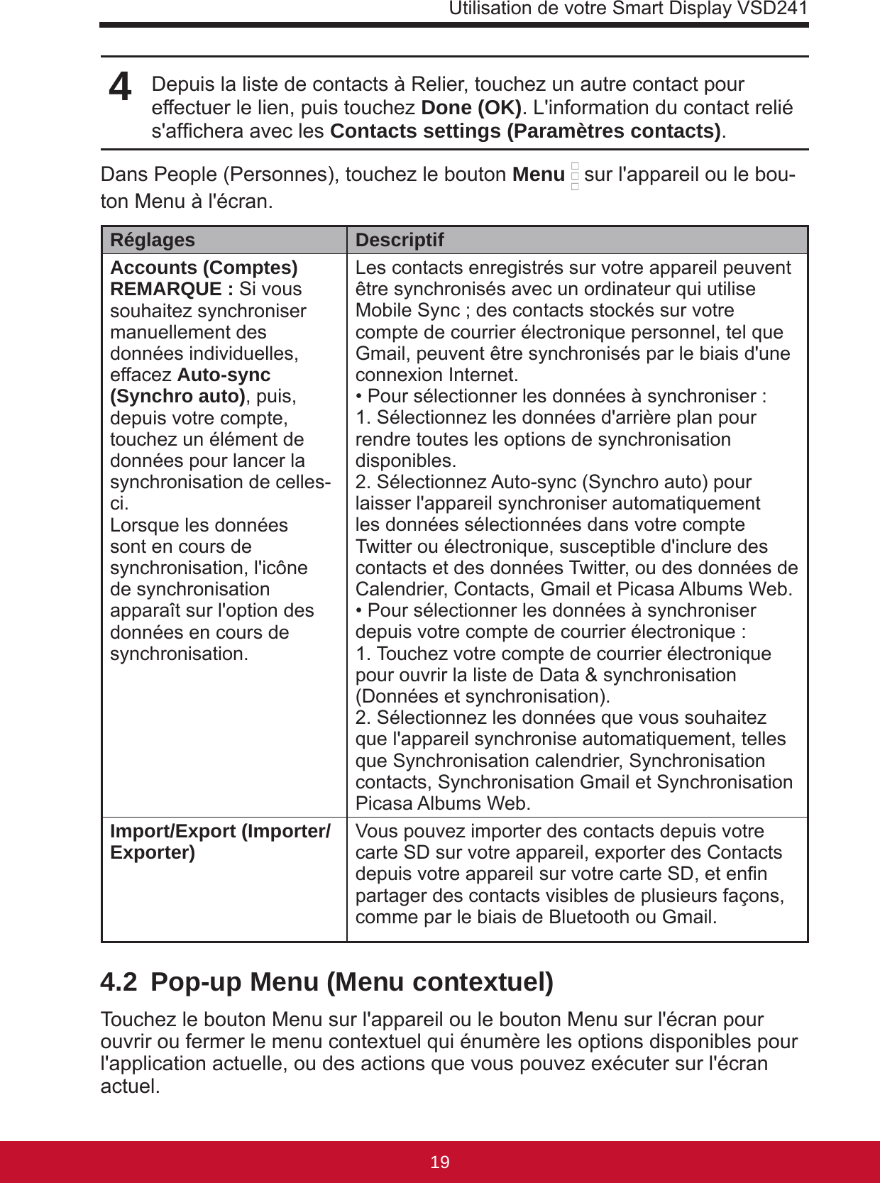 Utilisation de votre Smart Display VSD24119184Depuis la liste de contacts à Relier, touchez un autre contact pour effectuer le lien, puis touchez Done (OK). L&apos;information du contact relié s&apos;afchera avec les Contacts settings (Paramètres contacts).Dans People (Personnes), touchez le bouton Menu  sur l&apos;appareil ou le bou-ton Menu à l&apos;écran.Réglages DescriptifAccounts (Comptes)REMARQUE : Si vous souhaitez synchroniser manuellement des données individuelles, effacez Auto-sync (Synchro auto), puis, depuis votre compte, touchez un élément de données pour lancer la synchronisation de celles-ci. Lorsque les données sont en cours de synchronisation, l&apos;icône de synchronisation apparaît sur l&apos;option des données en cours de synchronisation. Les contacts enregistrés sur votre appareil peuvent être synchronisés avec un ordinateur qui utilise Mobile Sync ; des contacts stockés sur votre compte de courrier électronique personnel, tel que Gmail, peuvent être synchronisés par le biais d&apos;une connexion Internet.• Pour sélectionner les données à synchroniser :1. Sélectionnez les données d&apos;arrière plan pour rendre toutes les options de synchronisation disponibles.2. Sélectionnez Auto-sync (Synchro auto) pour laisser l&apos;appareil synchroniser automatiquement les données sélectionnées dans votre compte Twitter ou électronique, susceptible d&apos;inclure des contacts et des données Twitter, ou des données de Calendrier, Contacts, Gmail et Picasa Albums Web.• Pour sélectionner les données à synchroniser depuis votre compte de courrier électronique :1. Touchez votre compte de courrier électronique pour ouvrir la liste de Data &amp; synchronisation (Données et synchronisation).2. Sélectionnez les données que vous souhaitez que l&apos;appareil synchronise automatiquement, telles que Synchronisation calendrier, Synchronisation contacts, Synchronisation Gmail et Synchronisation Picasa Albums Web.Import/Export (Importer/Exporter) Vous pouvez importer des contacts depuis votre carte SD sur votre appareil, exporter des Contacts depuis votre appareil sur votre carte SD, et enn partager des contacts visibles de plusieurs façons, comme par le biais de Bluetooth ou Gmail.4.2  Pop-up Menu (Menu contextuel)Touchez le bouton Menu sur l&apos;appareil ou le bouton Menu sur l&apos;écran pour ouvrir ou fermer le menu contextuel qui énumère les options disponibles pour l&apos;application actuelle, ou des actions que vous pouvez exécuter sur l&apos;écran actuel.