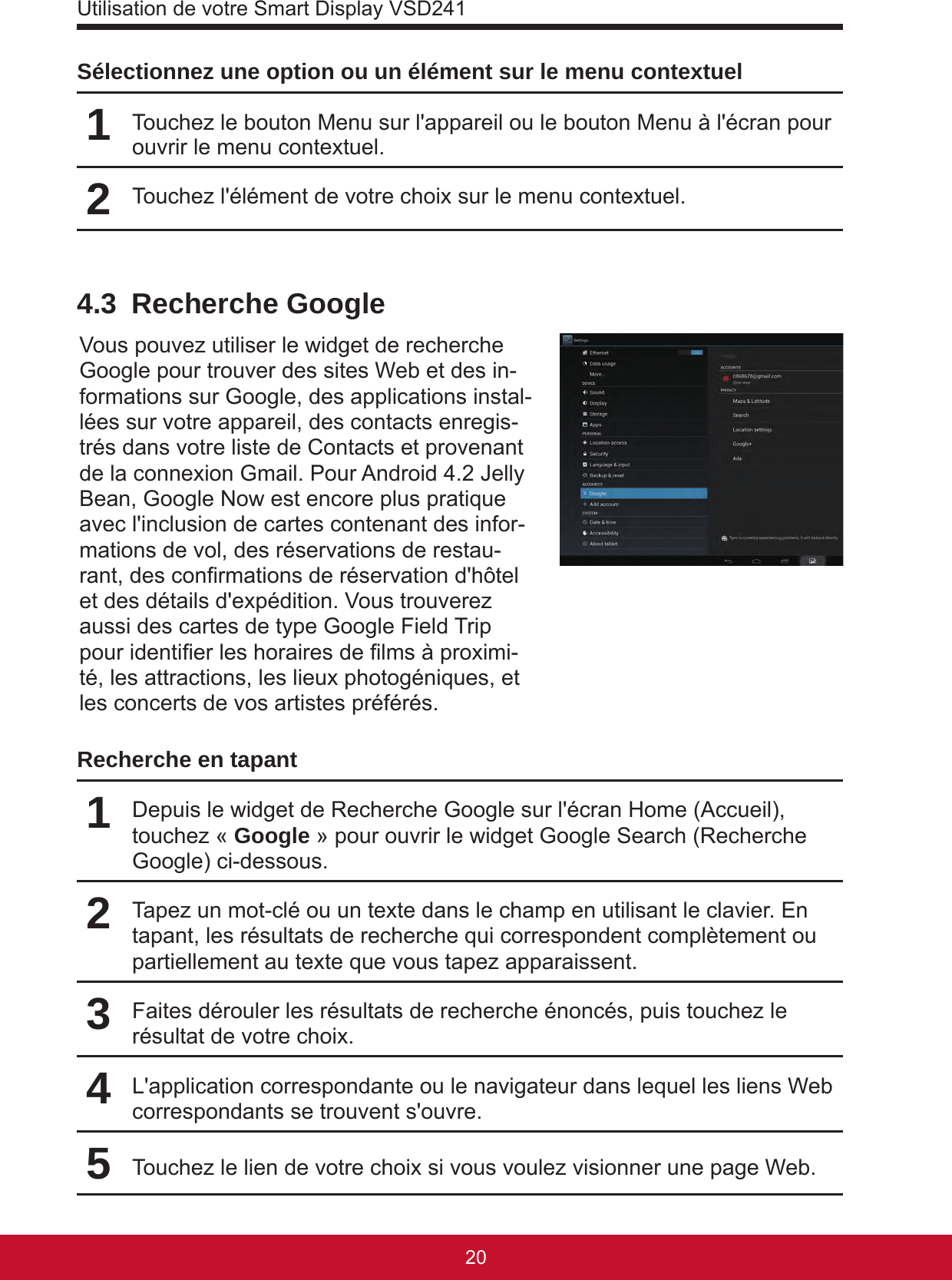 Utilisation de votre Smart Display VSD2412120Sélectionnez une option ou un élément sur le menu contextuel1Touchez le bouton Menu sur l&apos;appareil ou le bouton Menu à l&apos;écran pour ouvrir le menu contextuel.2Touchez l&apos;élément de votre choix sur le menu contextuel.4.3  Recherche GoogleVous pouvez utiliser le widget de recherche Google pour trouver des sites Web et des in-formations sur Google, des applications instal-lées sur votre appareil, des contacts enregis-trés dans votre liste de Contacts et provenant de la connexion Gmail. Pour Android 4.2 Jelly Bean, Google Now est encore plus pratique avec l&apos;inclusion de cartes contenant des infor-mations de vol, des réservations de restau-rant, des conrmations de réservation d&apos;hôtel et des détails d&apos;expédition. Vous trouverez aussi des cartes de type Google Field Trip pour identier les horaires de lms à proximi-té, les attractions, les lieux photogéniques, et les concerts de vos artistes préférés.Recherche en tapant1Depuis le widget de Recherche Google sur l&apos;écran Home (Accueil), touchez « Google » pour ouvrir le widget Google Search (Recherche Google) ci-dessous.2Tapez un mot-clé ou un texte dans le champ en utilisant le clavier. En tapant, les résultats de recherche qui correspondent complètement ou partiellement au texte que vous tapez apparaissent.3Faites dérouler les résultats de recherche énoncés, puis touchez le résultat de votre choix.4L&apos;application correspondante ou le navigateur dans lequel les liens Web correspondants se trouvent s&apos;ouvre.5Touchez le lien de votre choix si vous voulez visionner une page Web.