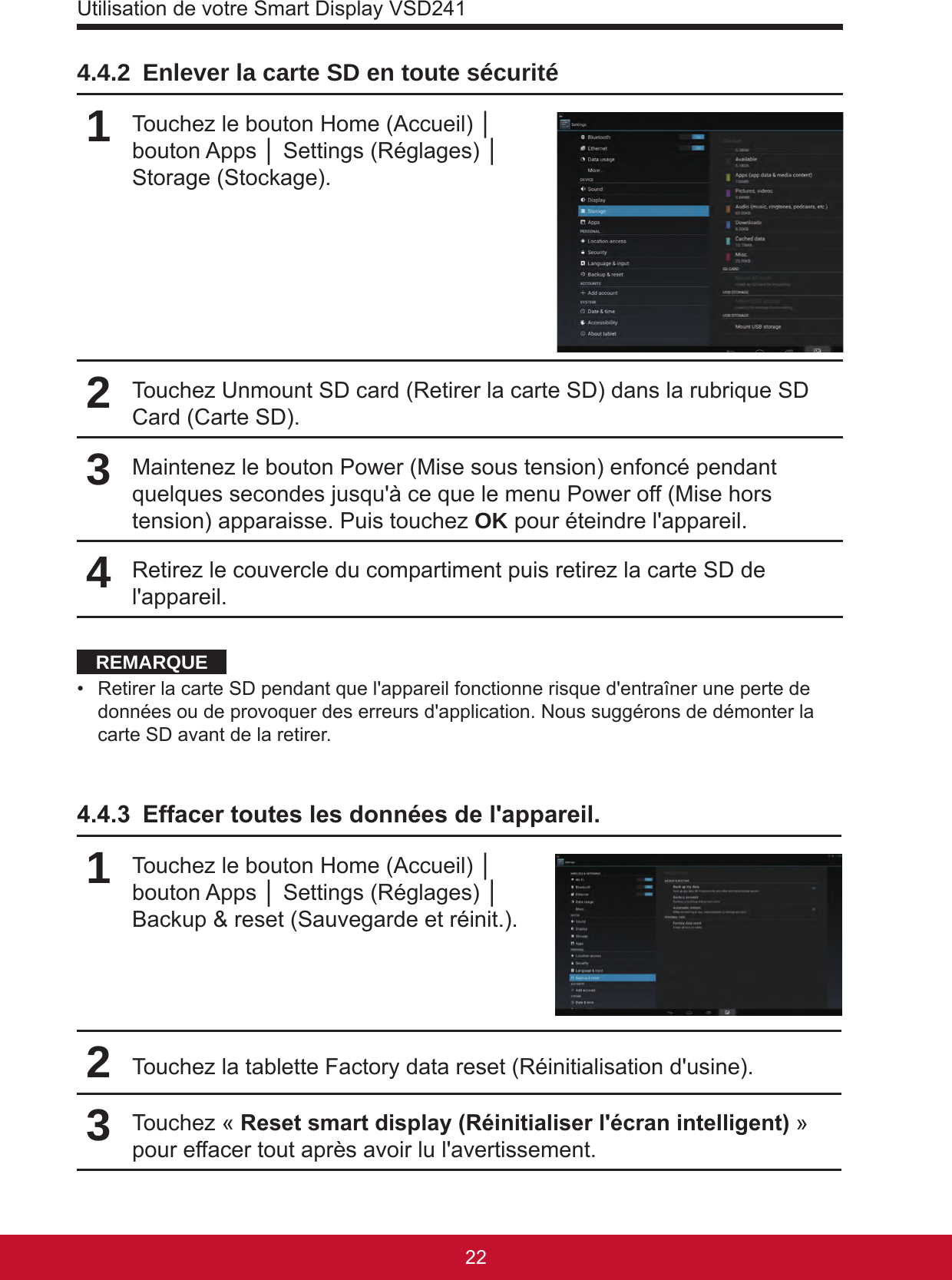 Utilisation de votre Smart Display VSD24123224.4.2  Enlever la carte SD en toute sécurité1Touchez le bouton Home (Accueil) │ bouton Apps │ Settings (Réglages) │ Storage (Stockage).2Touchez Unmount SD card (Retirer la carte SD) dans la rubrique SD Card (Carte SD).3Maintenez le bouton Power (Mise sous tension) enfoncé pendant quelques secondes jusqu&apos;à ce que le menu Power off (Mise hors tension) apparaisse. Puis touchez OK pour éteindre l&apos;appareil.4Retirez le couvercle du compartiment puis retirez la carte SD de l&apos;appareil.REMARQUE•  Retirer la carte SD pendant que l&apos;appareil fonctionne risque d&apos;entraîner une perte de données ou de provoquer des erreurs d&apos;application. Nous suggérons de démonter la carte SD avant de la retirer.4.4.3  Effacer toutes les données de l&apos;appareil.1Touchez le bouton Home (Accueil) │ bouton Apps │ Settings (Réglages) │ Backup &amp; reset (Sauvegarde et réinit.).2Touchez la tablette Factory data reset (Réinitialisation d&apos;usine).3Touchez « Reset smart display (Réinitialiser l&apos;écran intelligent) » pour effacer tout après avoir lu l&apos;avertissement.
