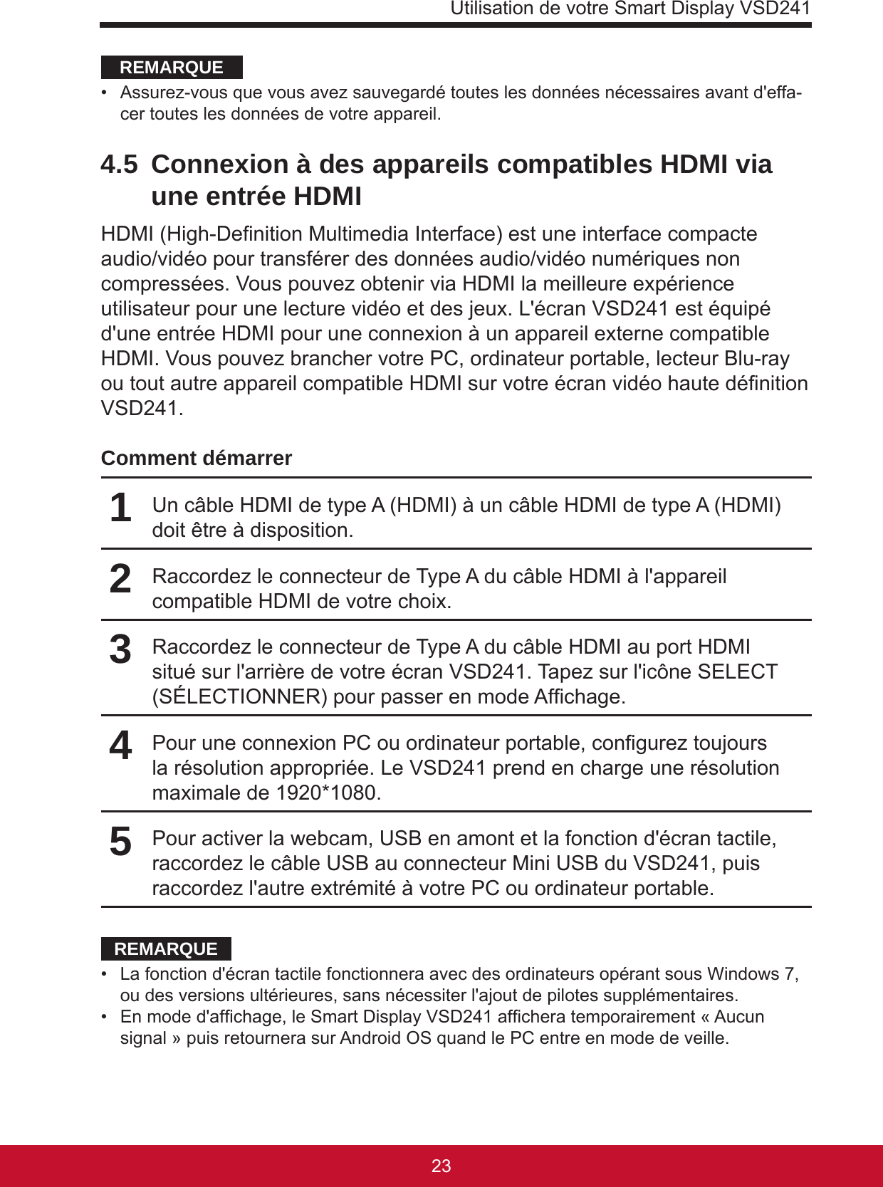 Utilisation de votre Smart Display VSD2412322REMARQUE•  Assurez-vous que vous avez sauvegardé toutes les données nécessaires avant d&apos;effa-cer toutes les données de votre appareil. 4.5  Connexion à des appareils compatibles HDMI via une entrée HDMIHDMI (High-Denition Multimedia Interface) est une interface compacte audio/vidéo pour transférer des données audio/vidéo numériques non compressées. Vous pouvez obtenir via HDMI la meilleure expérience utilisateur pour une lecture vidéo et des jeux. L&apos;écran VSD241 est équipé d&apos;une entrée HDMI pour une connexion à un appareil externe compatible HDMI. Vous pouvez brancher votre PC, ordinateur portable, lecteur Blu-ray ou tout autre appareil compatible HDMI sur votre écran vidéo haute dénition VSD241.Comment démarrer1Un câble HDMI de type A (HDMI) à un câble HDMI de type A (HDMI) doit être à disposition.2Raccordez le connecteur de Type A du câble HDMI à l&apos;appareil compatible HDMI de votre choix.3Raccordez le connecteur de Type A du câble HDMI au port HDMI situé sur l&apos;arrière de votre écran VSD241. Tapez sur l&apos;icône SELECT (SÉLECTIONNER) pour passer en mode Afchage.4Pour une connexion PC ou ordinateur portable, congurez toujours la résolution appropriée. Le VSD241 prend en charge une résolution maximale de 1920*1080.5Pour activer la webcam, USB en amont et la fonction d&apos;écran tactile, raccordez le câble USB au connecteur Mini USB du VSD241, puis raccordez l&apos;autre extrémité à votre PC ou ordinateur portable.REMARQUE•  La fonction d&apos;écran tactile fonctionnera avec des ordinateurs opérant sous Windows 7, ou des versions ultérieures, sans nécessiter l&apos;ajout de pilotes supplémentaires.•  En mode d&apos;afchage, le Smart Display VSD241 afchera temporairement « Aucun signal » puis retournera sur Android OS quand le PC entre en mode de veille.