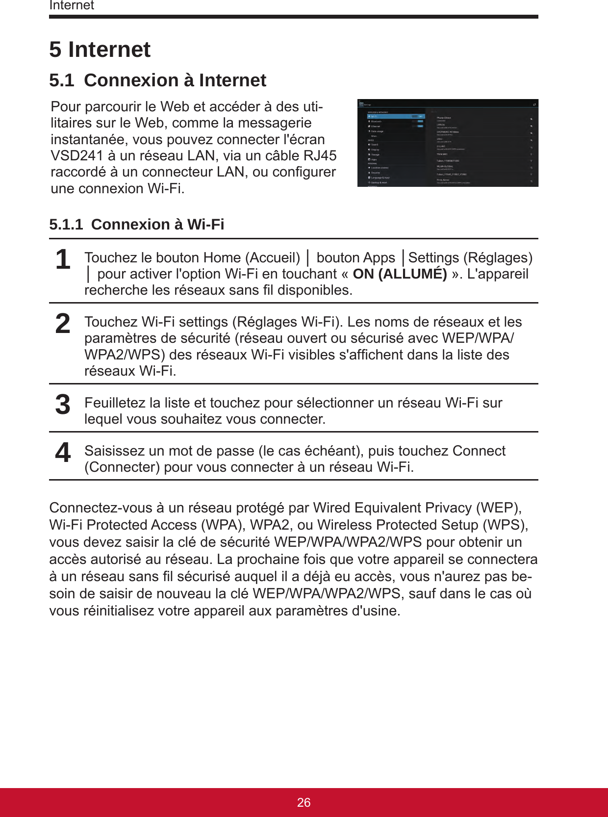 Internet27265 Internet5.1  Connexion à InternetPour parcourir le Web et accéder à des uti-litaires sur le Web, comme la messagerie instantanée, vous pouvez connecter l&apos;écran VSD241 à un réseau LAN, via un câble RJ45 raccordé à un connecteur LAN, ou congurer une connexion Wi-Fi. 5.1.1  Connexion à Wi-Fi1Touchez le bouton Home (Accueil) │ bouton Apps │Settings (Réglages) │ pour activer l&apos;option Wi-Fi en touchant « ON (ALLUMÉ) ». L&apos;appareil recherche les réseaux sans l disponibles.2Touchez Wi-Fi settings (Réglages Wi-Fi). Les noms de réseaux et les paramètres de sécurité (réseau ouvert ou sécurisé avec WEP/WPA/WPA2/WPS) des réseaux Wi-Fi visibles s&apos;afchent dans la liste des réseaux Wi-Fi.3Feuilletez la liste et touchez pour sélectionner un réseau Wi-Fi sur lequel vous souhaitez vous connecter.4Saisissez un mot de passe (le cas échéant), puis touchez Connect (Connecter) pour vous connecter à un réseau Wi-Fi.Connectez-vous à un réseau protégé par Wired Equivalent Privacy (WEP), Wi-Fi Protected Access (WPA), WPA2, ou Wireless Protected Setup (WPS), vous devez saisir la clé de sécurité WEP/WPA/WPA2/WPS pour obtenir un accès autorisé au réseau. La prochaine fois que votre appareil se connectera à un réseau sans l sécurisé auquel il a déjà eu accès, vous n&apos;aurez pas be-soin de saisir de nouveau la clé WEP/WPA/WPA2/WPS, sauf dans le cas où vous réinitialisez votre appareil aux paramètres d&apos;usine.