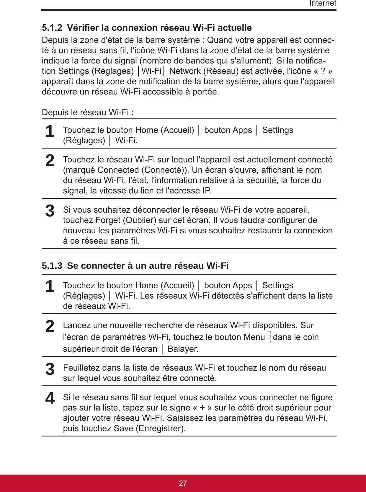 Internet27265.1.2  Vérier la connexion réseau Wi-Fi actuelleDepuis la zone d&apos;état de la barre système : Quand votre appareil est connec-té à un réseau sans l, l&apos;icône Wi-Fi dans la zone d&apos;état de la barre système indique la force du signal (nombre de bandes qui s&apos;allument). Si la notica-tion Settings (Réglages) │Wi-Fi│ Network (Réseau) est activée, l&apos;icône « ? » apparaît dans la zone de notication de la barre système, alors que l&apos;appareil découvre un réseau Wi-Fi accessible à portée.Depuis le réseau Wi-Fi :1Touchez le bouton Home (Accueil) │ bouton Apps │ Settings (Réglages) │ Wi-Fi. 2Touchez le réseau Wi-Fi sur lequel l&apos;appareil est actuellement connecté (marqué Connected (Connecté)). Un écran s&apos;ouvre, afchant le nom du réseau Wi-Fi, l&apos;état, l&apos;information relative à la sécurité, la force du signal, la vitesse du lien et l&apos;adresse IP.3Si vous souhaitez déconnecter le réseau Wi-Fi de votre appareil, touchez Forget (Oublier) sur cet écran. Il vous faudra congurer de nouveau les paramètres Wi-Fi si vous souhaitez restaurer la connexion à ce réseau sans l.5.1.3  Se connecter à un autre réseau Wi-Fi1Touchez le bouton Home (Accueil) │ bouton Apps │ Settings (Réglages) │ Wi-Fi. Les réseaux Wi-Fi détectés s&apos;afchent dans la liste de réseaux Wi-Fi.2Lancez une nouvelle recherche de réseaux Wi-Fi disponibles. Sur l&apos;écran de paramètres Wi-Fi, touchez le bouton Menu   dans le coin supérieur droit de l&apos;écran │ Balayer.3Feuilletez dans la liste de réseaux Wi-Fi et touchez le nom du réseau sur lequel vous souhaitez être connecté.4Si le réseau sans l sur lequel vous souhaitez vous connecter ne gure pas sur la liste, tapez sur le signe « + » sur le côté droit supérieur pour ajouter votre réseau Wi-Fi. Saisissez les paramètres du réseau Wi-Fi, puis touchez Save (Enregistrer).