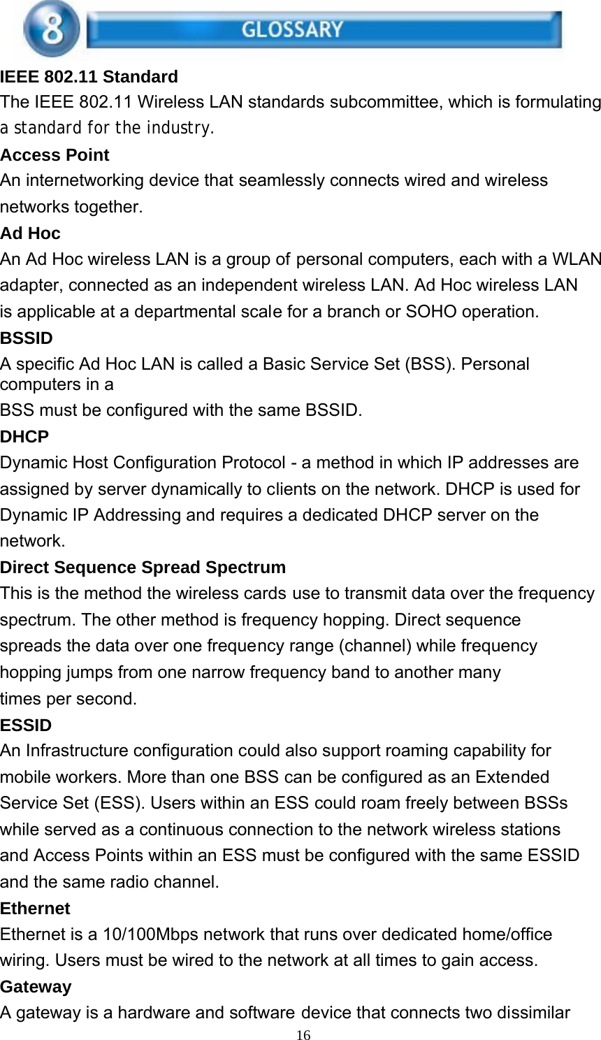 16    IEEE 802.11 Standard The IEEE 802.11 Wireless LAN standards subcommittee, which is formulating a standard for the industry. Access Point An internetworking device that seamlessly connects wired and wireless networks together. Ad Hoc An Ad Hoc wireless LAN is a group of personal computers, each with a WLAN adapter, connected as an independent wireless LAN. Ad Hoc wireless LAN is applicable at a departmental scale for a branch or SOHO operation. BSSID A specific Ad Hoc LAN is called a Basic Service Set (BSS). Personal computers in a BSS must be configured with the same BSSID. DHCP Dynamic Host Configuration Protocol - a method in which IP addresses are assigned by server dynamically to clients on the network. DHCP is used for Dynamic IP Addressing and requires a dedicated DHCP server on the network. Direct Sequence Spread Spectrum This is the method the wireless cards use to transmit data over the frequency spectrum. The other method is frequency hopping. Direct sequence spreads the data over one frequency range (channel) while frequency hopping jumps from one narrow frequency band to another many times per second. ESSID An Infrastructure configuration could also support roaming capability for mobile workers. More than one BSS can be configured as an Extended Service Set (ESS). Users within an ESS could roam freely between BSSs while served as a continuous connection to the network wireless stations and Access Points within an ESS must be configured with the same ESSID and the same radio channel. Ethernet Ethernet is a 10/100Mbps network that runs over dedicated home/office wiring. Users must be wired to the network at all times to gain access. Gateway A gateway is a hardware and software device that connects two dissimilar 
