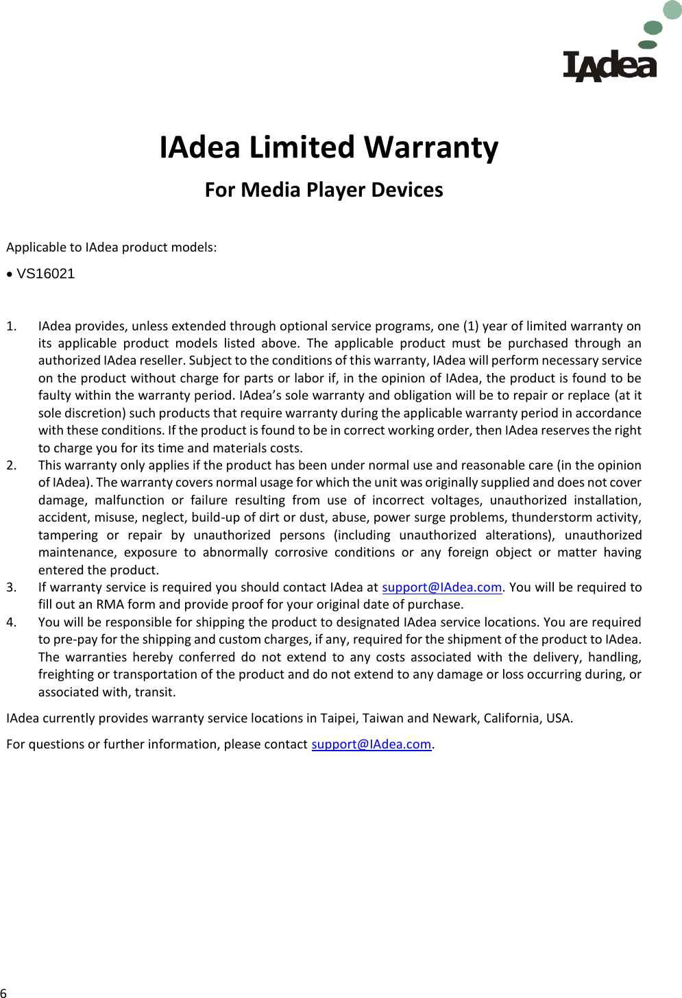 6        IAdea Limited Warranty For Media Player Devices  Applicable to IAdea product models:   VS16021  1. IAdea provides, unless extended through optional service programs, one (1) year of limited warranty on its  applicable  product  models  listed  above.  The  applicable  product  must  be  purchased  through  an authorized IAdea reseller. Subject to the conditions of this warranty, IAdea will perform necessary service on the product without charge for parts or labor if, in the opinion of IAdea, the product is found to be faulty within the warranty period. IAdea’s sole warranty and obligation will be to repair or replace (at it sole discretion) such products that require warranty during the applicable warranty period in accordance with these conditions. If the product is found to be in correct working order, then IAdea reserves the right to charge you for its time and materials costs. 2. This warranty only applies if the product has been under normal use and reasonable care (in the opinion of IAdea). The warranty covers normal usage for which the unit was originally supplied and does not cover damage,  malfunction  or  failure  resulting  from  use  of  incorrect  voltages,  unauthorized  installation, accident, misuse, neglect, build-up of dirt or dust, abuse, power surge problems, thunderstorm activity, tampering  or  repair  by  unauthorized  persons  (including  unauthorized  alterations),  unauthorized maintenance,  exposure  to  abnormally  corrosive  conditions  or  any  foreign  object  or  matter  having entered the product. 3. If warranty service is required you should contact IAdea at support@IAdea.com. You will be required to fill out an RMA form and provide proof for your original date of purchase. 4. You will be responsible for shipping the product to designated IAdea service locations. You are required to pre-pay for the shipping and custom charges, if any, required for the shipment of the product to IAdea. The  warranties  hereby  conferred  do  not  extend  to  any  costs  associated  with  the  delivery,  handling, freighting or transportation of the product and do not extend to any damage or loss occurring during, or associated with, transit.  IAdea currently provides warranty service locations in Taipei, Taiwan and Newark, California, USA. For questions or further information, please contact support@IAdea.com.    