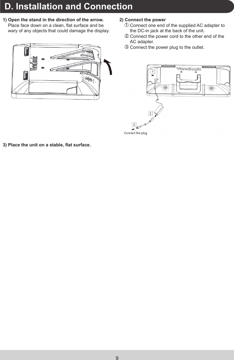 9.D. Installation and Connection1) Open the stand in the direction of the arrow.Place face down on a clean, at surface and be wary of any objects that could damage the display.2) Connect the power  Connect one end of the supplied AC adapter to the DC-in jack at the back of the unit.  Connect the power cord to the other end of the AC adapter. Connect the power plug to the outlet.3) Place the unit on a stable, at surface.   