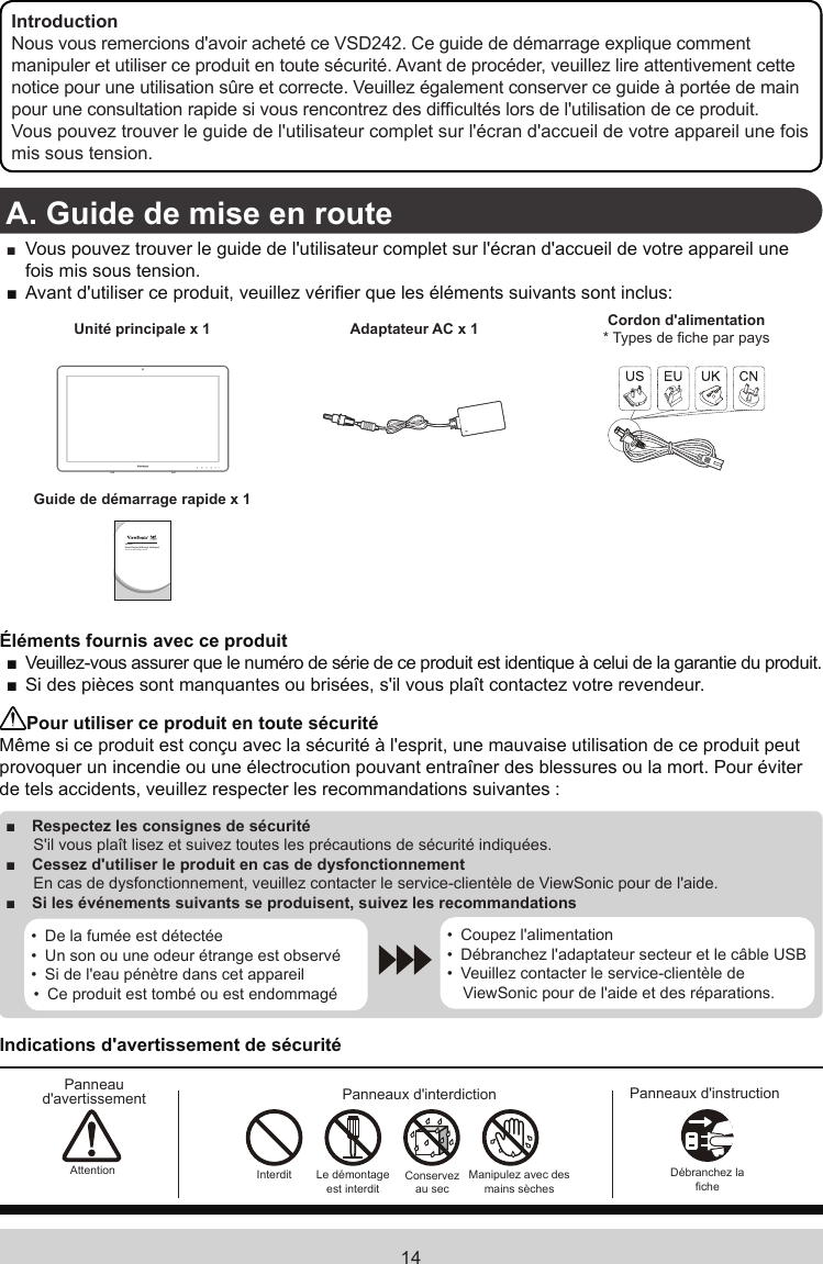 14IntroductionNous vous remercions d&apos;avoir acheté ce VSD242. Ce guide de démarrage explique comment manipuler et utiliser ce produit en toute sécurité. Avant de procéder, veuillez lire attentivement cette notice pour une utilisation sûre et correcte. Veuillez également conserver ce guide à portée de main pour une consultation rapide si vous rencontrez des difcultés lors de l&apos;utilisation de ce produit.Vous pouvez trouver le guide de l&apos;utilisateur complet sur l&apos;écran d&apos;accueil de votre appareil une fois mis sous tension.A. Guide de mise en route ■ Vous pouvez trouver le guide de l&apos;utilisateur complet sur l&apos;écran d&apos;accueil de votre appareil une fois mis sous tension. ■Avant d&apos;utiliser ce produit, veuillez vérier que les éléments suivants sont inclus:Unité principale x 1 Adaptateur AC x 1 Cordon d&apos;alimentation* Types de che par paysGuide de démarrage rapide x 1VSD242Smart Display (Afchage intelligent)Guide de démarrage rapideÉléments fournis avec ce produit ■Veuillez-vous assurer que le numéro de série de ce produit est identique à celui de la garantie du produit. ■Si des pièces sont manquantes ou brisées, s&apos;il vous plaît contactez votre revendeur.Pour utiliser ce produit en toute sécuritéMême si ce produit est conçu avec la sécurité à l&apos;esprit, une mauvaise utilisation de ce produit peut provoquer un incendie ou une électrocution pouvant entraîner des blessures ou la mort. Pour éviter de tels accidents, veuillez respecter les recommandations suivantes : ■Respectez les consignes de sécurité S&apos;il vous plaît lisez et suivez toutes les précautions de sécurité indiquées. ■ Cessez d&apos;utiliser le produit en cas de dysfonctionnement En cas de dysfonctionnement, veuillez contacter le service-clientèle de ViewSonic pour de l&apos;aide. ■Si les événements suivants se produisent, suivez les recommandations•  De la fumée est détectée•  Un son ou une odeur étrange est observé•  Si de l&apos;eau pénètre dans cet appareil•  Ce produit est tombé ou est endommagé•  Coupez l&apos;alimentation•  Débranchez l&apos;adaptateur secteur et le câble USB•  Veuillez contacter le service-clientèle de ViewSonic pour de l&apos;aide et des réparations.Indications d&apos;avertissement de sécuritéPanneau d&apos;avertissement Panneaux d&apos;interdiction Panneaux d&apos;instructionAttention Interdit Le démontage est interditConservez au secManipulez avec  des mains sèchesDébranchez la che