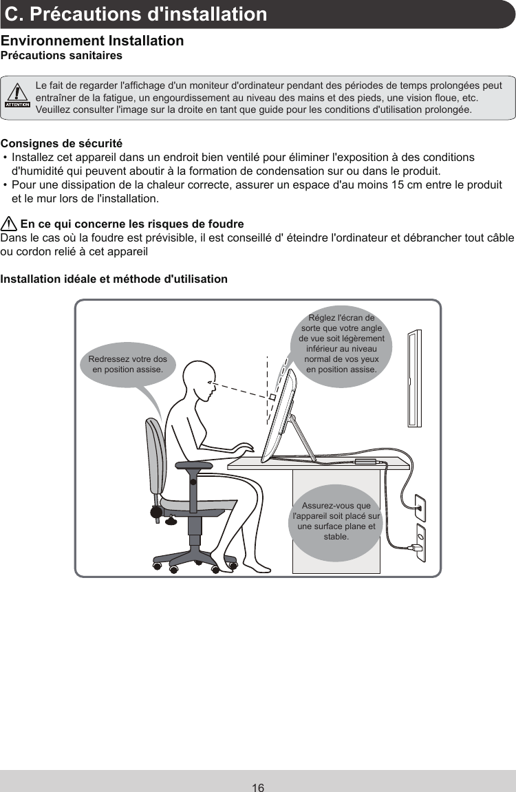 16C. Précautions d&apos;installationEnvironnement InstallationPrécautions sanitaires Le fait de regarder l&apos;afchage d&apos;un moniteur d&apos;ordinateur pendant des périodes de temps prolongées peut entraîner de la fatigue, un engourdissement au niveau des mains et des pieds, une vision oue, etc. Veuillez consulter l&apos;image sur la droite en tant que guide pour les conditions d&apos;utilisation prolongée.Consignes de sécurité• Installez cet appareil dans un endroit bien ventilé pour éliminer l&apos;exposition à des conditions d&apos;humidité qui peuvent aboutir à la formation de condensation sur ou dans le produit.• Pour une dissipation de la chaleur correcte, assurer un espace d&apos;au moins 15 cm entre le produit et le mur lors de l&apos;installation. En ce qui concerne les risques de foudreDans le cas où la foudre est prévisible, il est conseillé d&apos; éteindre l&apos;ordinateur et débrancher tout câble ou cordon relié à cet appareilInstallation idéale et méthode d&apos;utilisationRedressez votre dos en position assise.Réglez l&apos;écran de sorte que votre angle de vue soit légèrement inférieur au niveau normal de vos yeux en position assise.Assurez-vous que l&apos;appareil soit placé sur une surface plane et stable.