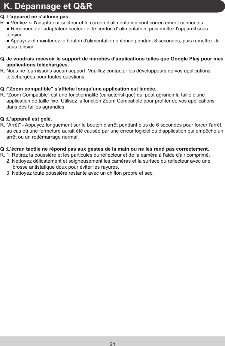 21K. Dépannage et Q&amp;RQ. L&apos;appareil ne s&apos;allume pas.R. ● Vériez si l&apos;adaptateur secteur et le cordon d&apos;alimentation sont correctement connectés.  ● Reconnectez l&apos;adaptateur secteur et le cordon d&apos; alimentation, puis mettez l&apos;appareil sous tension.  ● Appuyez et maintenez le bouton d&apos;alimentation enfoncé pendant 8 secondes, puis remettez -le sous tension.Q. Je voudrais recevoir le support de marchés d&apos;applications telles que Google Play pour mes applications téléchargées.R. Nous ne fournissons aucun support. Veuillez contacter les développeurs de vos applications téléchargées pour toutes questions.Q :&quot;Zoom compatible&quot; s&apos;afche lorsqu&apos;une application est lancée.R.  &quot;Zoom Compatible&quot; est une fonctionnalité (caractéristique) qui peut agrandir la taille d&apos;une application de taille xe. Utilisez la fonction Zoom Compatible pour proter de vos applications dans des tailles agrandies.Q :L&apos;appareil est gelé.R.  &quot;Arrêt&quot; - Appuyez longuement sur le bouton d&apos;arrêt pendant plus de 6 secondes pour forcer l&apos;arrêt, au cas où une fermeture aurait été causée par une erreur logiciel ou d&apos;application qui empêche un arrêt ou un redémarrage normal.Q :L&apos;écran tactile ne répond pas aux gestes de la main ou ne les rend pas correctement.R.  1.  Retirez la poussière et les particules du réecteur et de la caméra à l&apos;aide d&apos;air comprimé.2.  Nettoyez délicatement et soigneusement les caméras et la surface du réecteur avec une brosse antistatique doux pour éviter les rayures.3.  Nettoyez toute poussière restante avec un chiffon propre et sec.