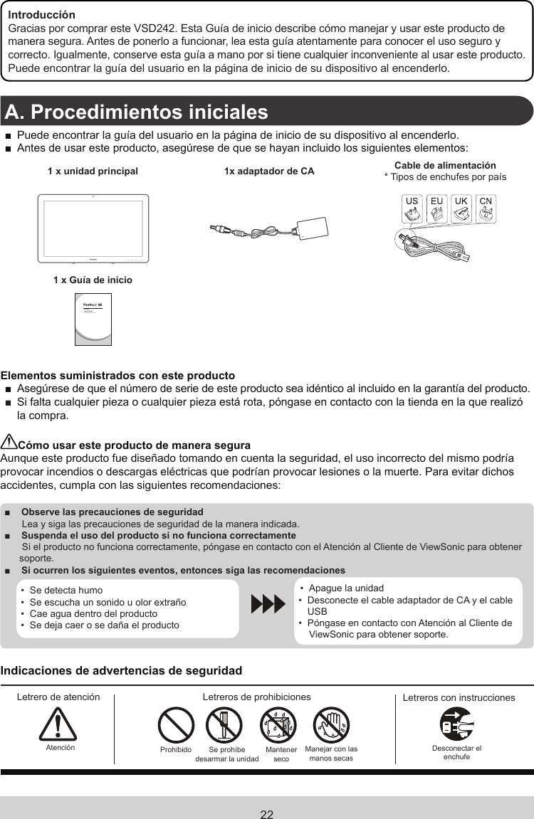 22IntroducciónGracias por comprar este VSD242. Esta Guía de inicio describe cómo manejar y usar este producto de manera segura. Antes de ponerlo a funcionar, lea esta guía atentamente para conocer el uso seguro y correcto. Igualmente, conserve esta guía a mano por si tiene cualquier inconveniente al usar este producto.Puede encontrar la guía del usuario en la página de inicio de su dispositivo al encenderlo.A. Procedimientos iniciales ■Puede encontrar la guía del usuario en la página de inicio de su dispositivo al encenderlo. ■Antes de usar este producto, asegúrese de que se hayan incluido los siguientes elementos:1 x unidad principal 1x adaptador de CA Cable de alimentación* Tipos de enchufes por país1 x Guía de inicioVSD242Smart DisplayGuía de inicio rápidoElementos suministrados con este producto ■Asegúrese de que el número de serie de este producto sea idéntico al incluido en la garantía del producto. ■ Si falta cualquier pieza o cualquier pieza está rota, póngase en contacto con la tienda en la que realizó la compra.Cómo usar este producto de manera seguraAunque este producto fue diseñado tomando en cuenta la seguridad, el uso incorrecto del mismo podría provocar incendios o descargas eléctricas que podrían provocar lesiones o la muerte. Para evitar dichos accidentes, cumpla con las siguientes recomendaciones: ■Observe las precauciones de seguridad Lea y siga las precauciones de seguridad de la manera indicada. ■Suspenda el uso del producto si no funciona correctamente Si el producto no funciona correctamente, póngase en contacto con el Atención al Cliente de ViewSonic para obtener soporte. ■Si ocurren los siguientes eventos, entonces siga las recomendaciones•  Se detecta humo•  Se escucha un sonido u olor extraño•  Cae agua dentro del producto•  Se deja caer o se daña el producto•  Apague la unidad•  Desconecte el cable adaptador de CA y el cable USB•  Póngase en contacto con Atención al Cliente de ViewSonic para obtener soporte.Indicaciones de advertencias de seguridadLetrero de atención Letreros de prohibiciones Letreros con instruccionesAtención Prohibido Se prohíbe desarmar la unidadMantener secoManejar con  las manos secasDesconectar el enchufe