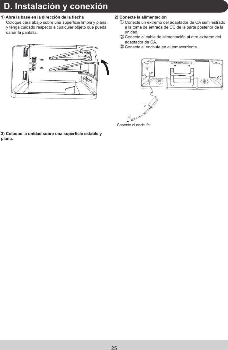 25.D. Instalación y conexión1) Abra la base en la dirección de la echaColoque cara abajo sobre una supercie limpia y plana, y tenga cuidado respecto a cualquier objeto que pueda dañar la pantalla.2) Conecte la alimentación  Conecte un extremo del adaptador de CA suministrado a la toma de entrada de CC de la parte posterior de la unidad.  Conecte el cable de alimentación al otro extremo del adaptador de CA. Conecte el enchufe en el tomacorriente.Conecte el enchufe3) Coloque la unidad sobre una supercie estable y plana.