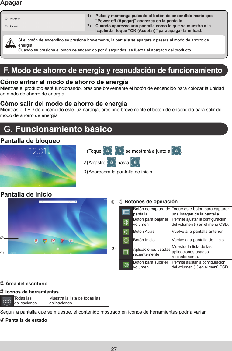 27Apagar1)    Pulse y mantenga pulsado el botón de encendido hasta que &quot;Power off (Apagar)&quot; aparezca en la pantalla. 2)    Cuando aparezca una pantalla como la que se muestra a la izquierda, toque &quot;OK (Aceptar)&quot; para apagar la unidad.  Si el botón de encendido se presiona brevemente, la pantalla se apagará y pasará al modo de ahorro de energía.Cuando se presiona el botón de encendido por 8 segundos, se fuerza el apagado del producto.F.  Modo de ahorro de energía y reanudación de funcionamientoCómo entrar al modo de ahorro de energíaMientras el producto esté funcionando, presione brevemente el botón de encendido para colocar la unidad en modo de ahorro de energía.Cómo salir del modo de ahorro de energíaMientras el LED de encendido esté luz naranja, presione brevemente el botón de encendido para salir del modo de ahorro de energíaG. Funcionamiento básicoPantalla de bloqueo1) Toque  .   se mostrará a junto a  .2) Arrastre   hasta  .3) Aparecerá la pantalla de inicio.Pantalla de inicio Botones de operaciónBotón de captura de pantallaToque este botón para capturar una imagen de la pantalla.Botón para bajar el volumenPermite ajustar la conguración del volumen (-) en el menú OSD.Botón Atrás Vuelve a la pantalla anterior.Botón Inicio Vuelve a la pantalla de inicio.Aplicaciones  usadas recientementeMuestra la lista de las aplicaciones  usadas recientemente.Botón para subir el volumenPermite ajustar la conguración del volumen (+) en el menú OSD. Área del escritorio Iconos de herramientasTodas las aplicacionesMuestra la lista de todas  las aplicaciones.Según la pantalla que se muestre, el contenido mostrado en iconos de herramientas  podría variar. Pantalla de estado