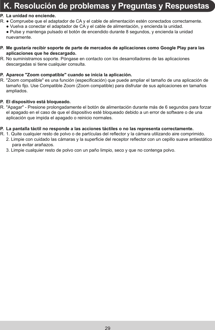 29K.  Resolución de problemas y Preguntas y RespuestasP. La unidad no enciende.R. ● Compruebe que el adaptador de CA y el cable de alimentación estén conectados correctamente.  ● Vuelva a conectar el adaptador de CA y el cable de alimentación, y encienda la unidad.  ● Pulse y mantenga pulsado el botón de encendido durante 8 segundos, y encienda la unidad nuevamente.P. Me gustaría recibir soporte de parte de mercados de aplicaciones como Google Play para las aplicaciones que he descargado.R. No suministramos soporte. Póngase en contacto con los desarrolladores de las aplicaciones descargadas si tiene cualquier consulta.P. Aparece &quot;Zoom compatible&quot; cuando se inicia la aplicación.R.  &quot;Zoom compatible&quot; es una función (especicación) que puede ampliar el tamaño de una aplicación de tamaño jo. Use Compatible Zoom (Zoom compatible) para disfrutar de sus aplicaciones en tamaños ampliados.P. El dispositivo está bloqueado.R.  &quot;Apagar&quot; - Presione prolongadamente el botón de alimentación durante más de 6 segundos para forzar el apagado en el caso de que el dispositivo esté bloqueado debido a un error de software o de una aplicación que impida el apagado o reinicio normales.P. La pantalla táctil no responde a las acciones táctiles o no las representa correctamente.R.  1.  Quite cualquier resto de polvo o de partículas del reector y la cámara utilizando aire comprimido.2.  Limpie con cuidado las cámaras y la supercie del receptor reector con un cepillo suave antiestático para evitar arañazos.3.  Limpie cualquier resto de polvo con un paño limpio, seco y que no contenga polvo.