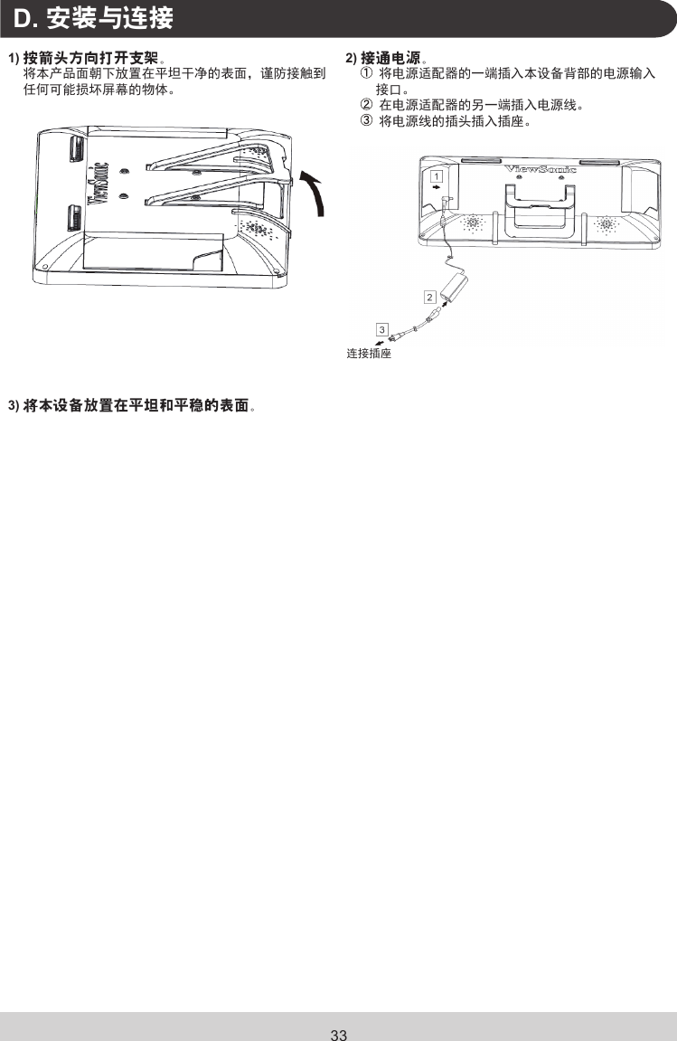 33.D. 安装与连接1) 按箭头方向打开支架。将本产品面朝下放置在平坦干净的表面，谨防接触到任何可能损坏屏幕的物体。2) 接通电源。 将电源适配器的一端插入本设备背部的电源输入接口。 在电源适配器的另一端插入电源线。 将电源线的插头插入插座。连接插座3) 将本设备放置在平坦和平稳的表面。