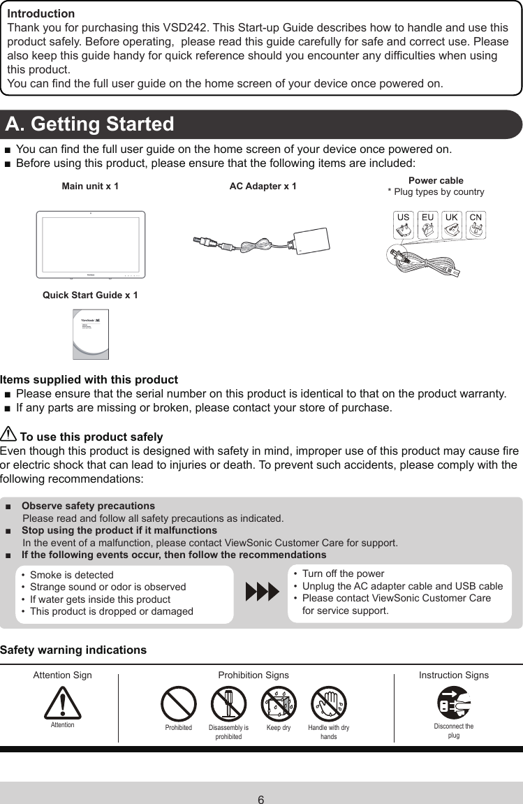 6IntroductionThank you for purchasing this VSD242. This Start-up Guide describes how to handle and use this product safely. Before operating,  please read this guide carefully for safe and correct use. Please also keep this guide handy for quick reference should you encounter any difculties when using this product.You can nd the full user guide on the home screen of your device once powered on.A. Getting Started ■You can nd the full user guide on the home screen of your device once powered on. ■Before using this product, please ensure that the following items are included:Main unit x 1 AC Adapter x 1 Power cable* Plug types by countryQuick Start Guide x 1Items supplied with this product ■Please ensure that the serial number on this product is identical to that on the product warranty. ■If any parts are missing or broken, please contact your store of purchase. To use this product safelyEven though this product is designed with safety in mind, improper use of this product may cause re or electric shock that can lead to injuries or death. To prevent such accidents, please comply with the following recommendations: ■Observe safety precautions Please read and follow all safety precautions as indicated. ■Stop using the product if it malfunctions In the event of a malfunction, please contact ViewSonic Customer Care for support. ■If the following events occur, then follow the recommendations•  Smoke is detected•  Strange sound or odor is observed•  If water gets inside this product•  This product is dropped or damaged•  Turn off the power•  Unplug the AC adapter cable and USB cable•  Please contact ViewSonic Customer Care for service support.Safety warning indicationsAttention Sign Prohibition Signs Instruction SignsAttention Prohibited Disassembly is prohibitedKeep dry Handle with  dry handsDisconnect the plug